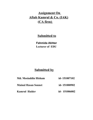 Assignment On
Aftab Kamrul & Co. (IAK)
(CA firm)
Submitted to
Fahmida Akhter
Lecturer of EDU
Submitted by
Md. Mosiuddin Hisham id- 151007102
Mainul Hasan Sonnet id- 151000902
Kamrul Haider id- 151006002
 
