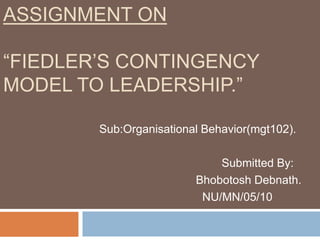 Assignment On“Fiedler’s Contingency Model to Leadership.” Sub:Organisational Behavior(mgt102).                                       Submitted By:                               Bhobotosh Debnath.                                 NU/MN/05/10 