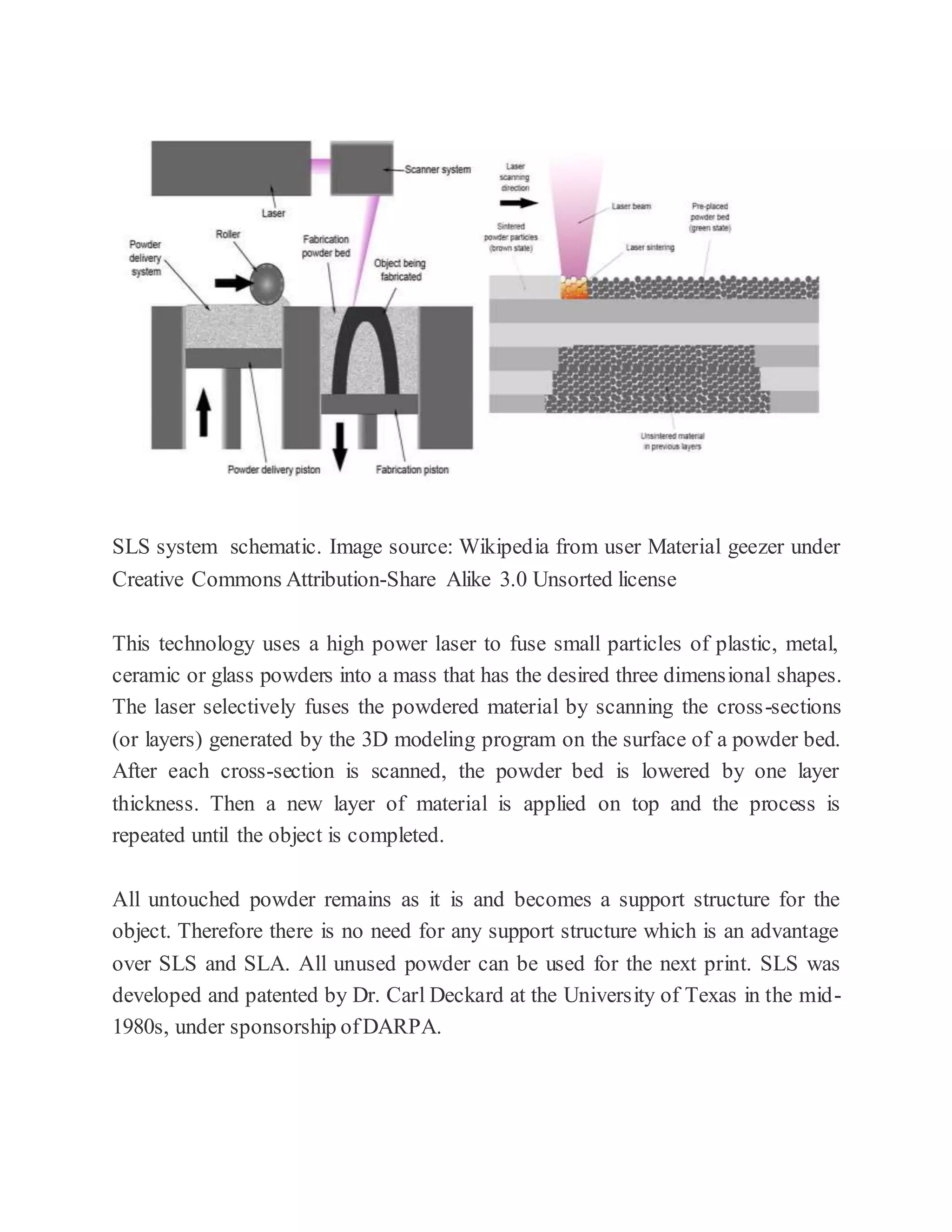 SLS system schematic. Image source: Wikipedia from user Material geezer under
Creative Commons Attribution-Share Alike 3.0 Unsorted license
This technology uses a high power laser to fuse small particles of plastic, metal,
ceramic or glass powders into a mass that has the desired three dimensional shapes.
The laser selectively fuses the powdered material by scanning the cross-sections
(or layers) generated by the 3D modeling program on the surface of a powder bed.
After each cross-section is scanned, the powder bed is lowered by one layer
thickness. Then a new layer of material is applied on top and the process is
repeated until the object is completed.
All untouched powder remains as it is and becomes a support structure for the
object. Therefore there is no need for any support structure which is an advantage
over SLS and SLA. All unused powder can be used for the next print. SLS was
developed and patented by Dr. Carl Deckard at the University of Texas in the mid-
1980s, under sponsorship ofDARPA.
 