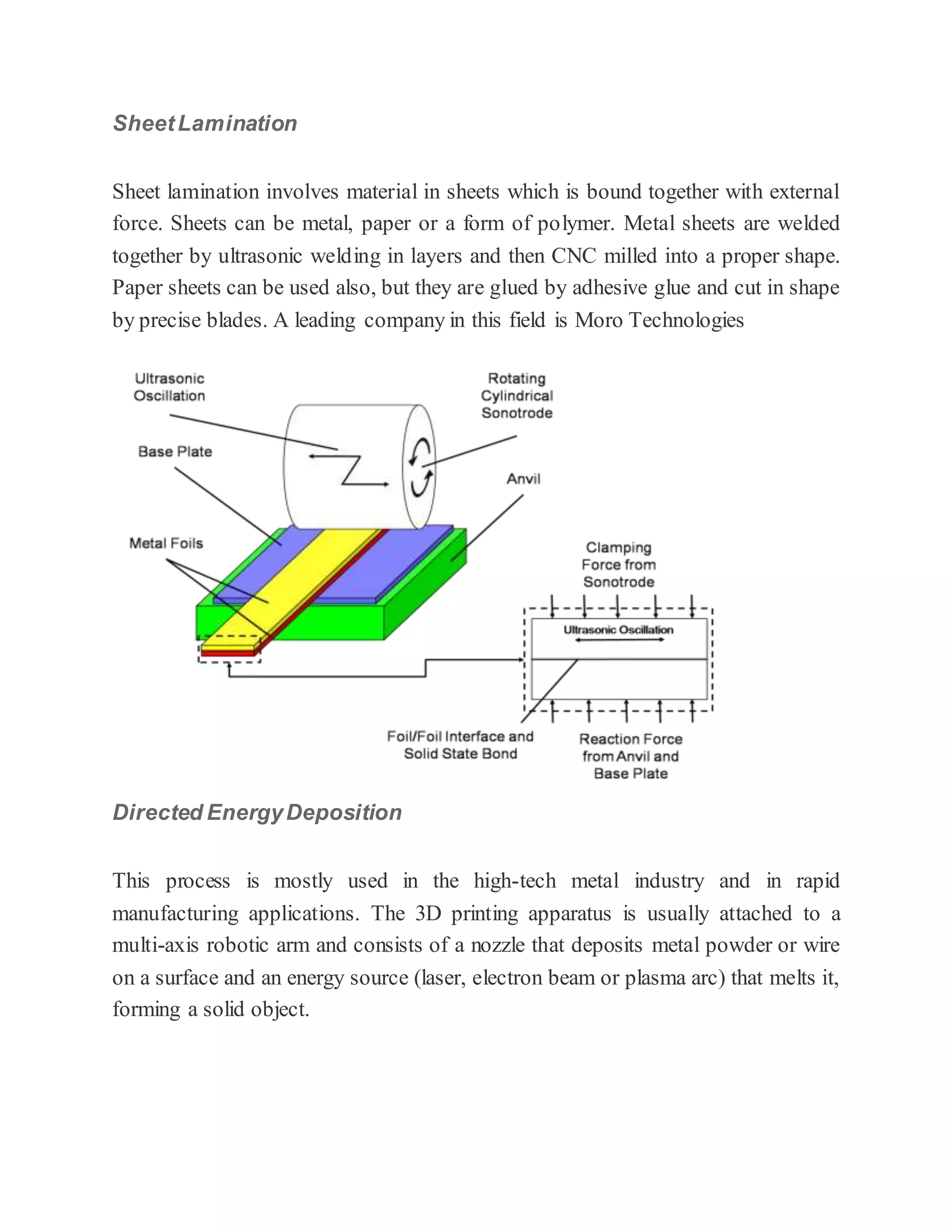 SheetLamination
Sheet lamination involves material in sheets which is bound together with external
force. Sheets can be metal, paper or a form of polymer. Metal sheets are welded
together by ultrasonic welding in layers and then CNC milled into a proper shape.
Paper sheets can be used also, but they are glued by adhesive glue and cut in shape
by precise blades. A leading company in this field is Moro Technologies
Directed EnergyDeposition
This process is mostly used in the high-tech metal industry and in rapid
manufacturing applications. The 3D printing apparatus is usually attached to a
multi-axis robotic arm and consists of a nozzle that deposits metal powder or wire
on a surface and an energy source (laser, electron beam or plasma arc) that melts it,
forming a solid object.
 