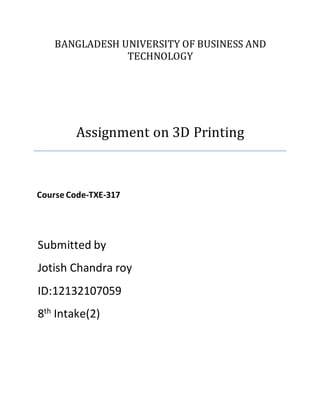 BANGLADESH UNIVERSITY OF BUSINESS AND
TECHNOLOGY
Assignment on 3D Printing
Course Code-TXE-317
Submitted by
Jotish Chandra roy
ID:12132107059
8th Intake(2)
 