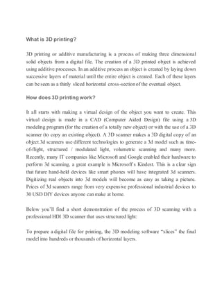 What is 3D printing?
3D printing or additive manufacturing is a process of making three dimensional
solid objects from a digital file. The creation of a 3D printed object is achieved
using additive processes. In an additive process an object is created by laying down
successive layers of material until the entire object is created. Each of these layers
can be seen as a thinly sliced horizontal cross-sectionof the eventual object.
How does 3D printing work?
It all starts with making a virtual design of the object you want to create. This
virtual design is made in a CAD (Computer Aided Design) file using a 3D
modeling program (for the creation of a totally new object) or with the use of a 3D
scanner (to copy an existing object). A 3D scanner makes a 3D digital copy of an
object.3d scanners use different technologies to generate a 3d model such as time-
of-flight, structured / modulated light, volumetric scanning and many more.
Recently, many IT companies like Microsoft and Google enabled their hardware to
perform 3d scanning, a great example is Microsoft’s Kindest. This is a clear sign
that future hand-held devices like smart phones will have integrated 3d scanners.
Digitizing real objects into 3d models will become as easy as taking a picture.
Prices of 3d scanners range from very expensive professional industrial devices to
30 USD DIY devices anyone can make at home.
Below you’ll find a short demonstration of the process of 3D scanning with a
professional HDI 3D scanner that uses structured light:
To prepare a digital file for printing, the 3D modeling software “slices” the final
model into hundreds or thousands of horizontal layers.
 