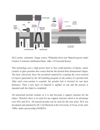 SLS system schematic. Image source: Wikipedia from user Material geezer under
Creative Commons Attribution-Share Alike 3.0 Unsorted license
This technology uses a high power laser to fuse small particles of plastic, metal,
ceramic or glass powders into a mass that has the desired three dimensional shapes.
The laser selectively fuses the powdered material by scanning the cross-sections
(or layers) generated by the 3D modeling program on the surface of a powder bed.
After each cross-section is scanned, the powder bed is lowered by one layer
thickness. Then a new layer of material is applied on top and the process is
repeated until the object is completed.
All untouched powder remains as it is and becomes a support structure for the
object. Therefore there is no need for any support structure which is an advantage
over SLS and SLA. All unused powder can be used for the next print. SLS was
developed and patented by Dr. Carl Deckard at the University of Texas in the mid-
1980s, under sponsorship ofDARPA.
 