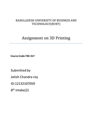 BANGLADESH UNIVERSITY OF BUSINESS AND
TECHNOLOGY(BUBT)
Assignment on 3D Printing
Course Code-TXE-317
Submitted by
Jotish Chandra roy
ID:12132107059
8th Intake(2)
 