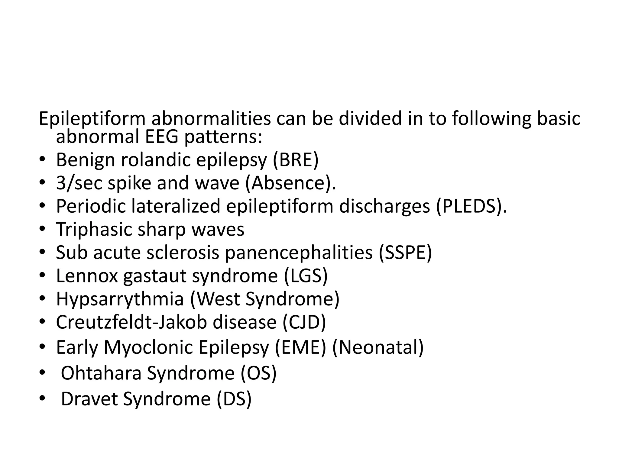 Epileptiform abnormalities can be divided in to following basic
abnormal EEG patterns:
• Benign rolandic epilepsy (BRE)
• 3/sec spike and wave (Absence).
• Periodic lateralized epileptiform discharges (PLEDS).
• Triphasic sharp waves
• Sub acute sclerosis panencephalities (SSPE)
• Lennox gastaut syndrome (LGS)
• Hypsarrythmia (West Syndrome)
• Creutzfeldt-Jakob disease (CJD)
• Early Myoclonic Epilepsy (EME) (Neonatal)
• Ohtahara Syndrome (OS)
• Dravet Syndrome (DS)
 