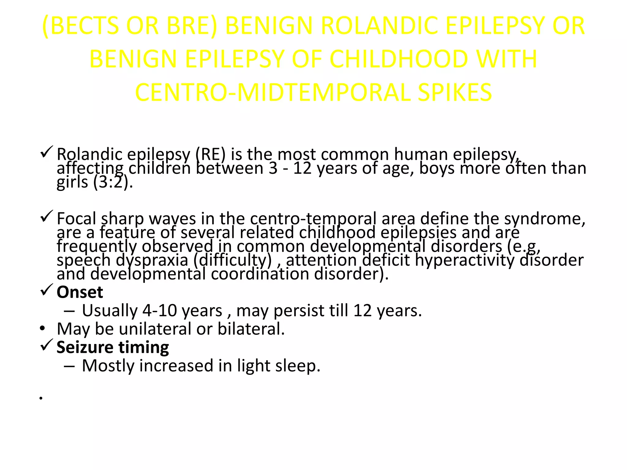 (BECTS OR BRE) BENIGN ROLANDIC EPILEPSY OR
BENIGN EPILEPSY OF CHILDHOOD WITH
CENTRO-MIDTEMPORAL SPIKES
Rolandic epilepsy (RE) is the most common human epilepsy,
affecting children between 3 - 12 years of age, boys more often than
girls (3:2).
Focal sharp waves in the centro-temporal area define the syndrome,
are a feature of several related childhood epilepsies and are
frequently observed in common developmental disorders (e.g,
speech dyspraxia (difficulty) , attention deficit hyperactivity disorder
and developmental coordination disorder).
Onset
– Usually 4-10 years , may persist till 12 years.
• May be unilateral or bilateral.
Seizure timing
– Mostly increased in light sleep.
•
 