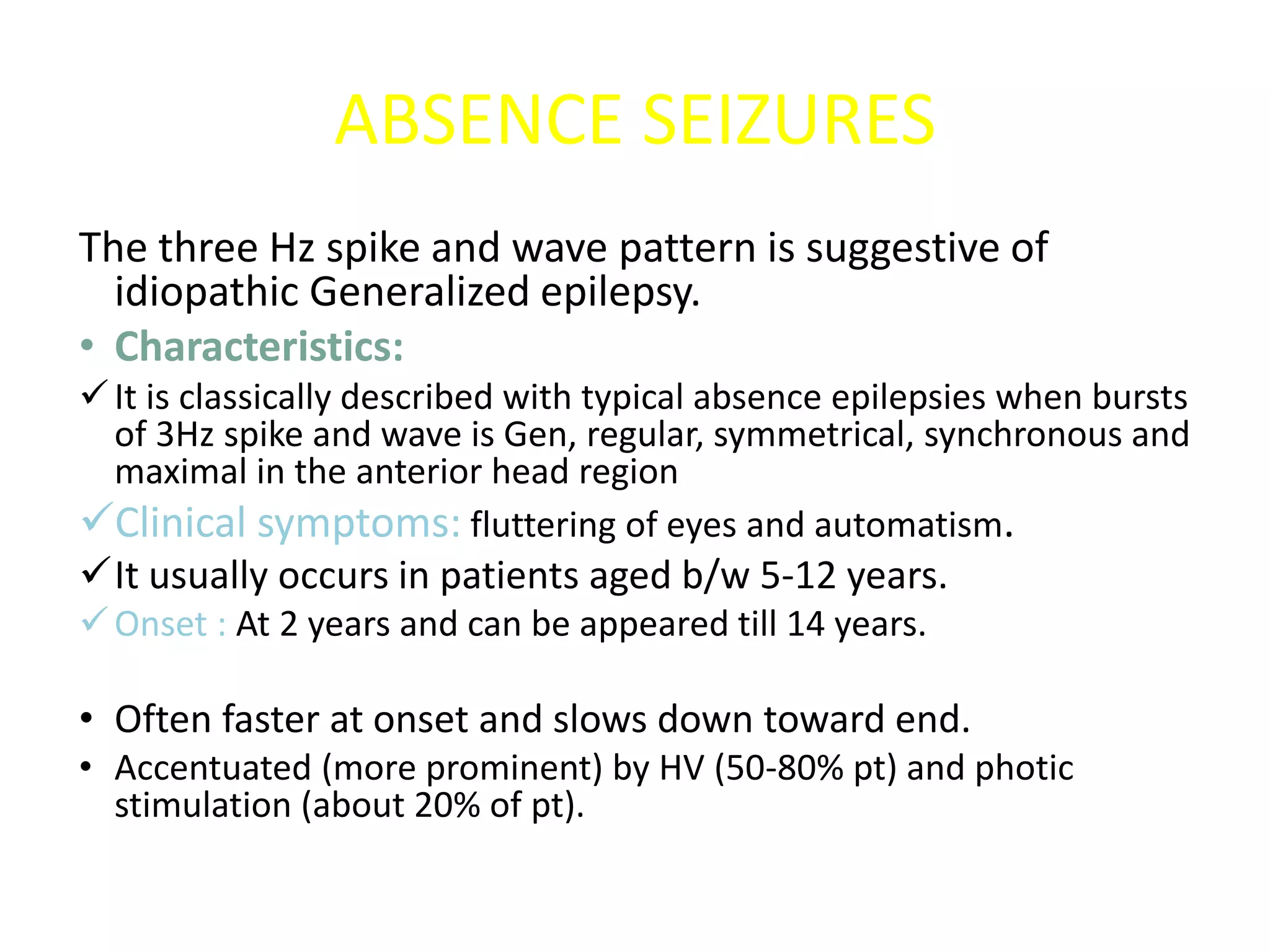 ABSENCE SEIZURES
The three Hz spike and wave pattern is suggestive of
idiopathic Generalized epilepsy.
• Characteristics:
It is classically described with typical absence epilepsies when bursts
of 3Hz spike and wave is Gen, regular, symmetrical, synchronous and
maximal in the anterior head region
Clinical symptoms: fluttering of eyes and automatism.
It usually occurs in patients aged b/w 5-12 years.
Onset : At 2 years and can be appeared till 14 years.
• Often faster at onset and slows down toward end.
• Accentuated (more prominent) by HV (50-80% pt) and photic
stimulation (about 20% of pt).
 