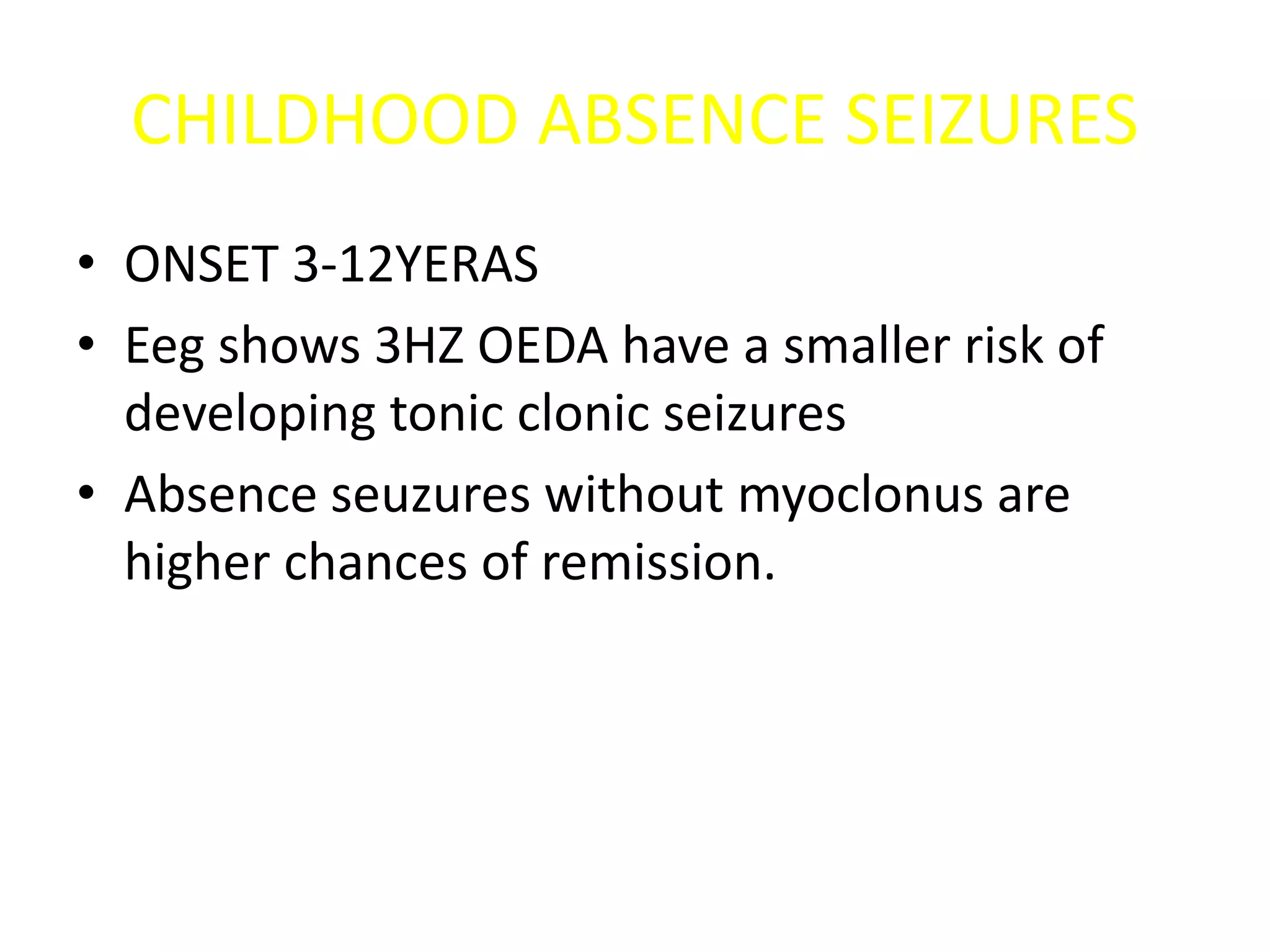 CHILDHOOD ABSENCE SEIZURES
• ONSET 3-12YERAS
• Eeg shows 3HZ OEDA have a smaller risk of
developing tonic clonic seizures
• Absence seuzures without myoclonus are
higher chances of remission.
 