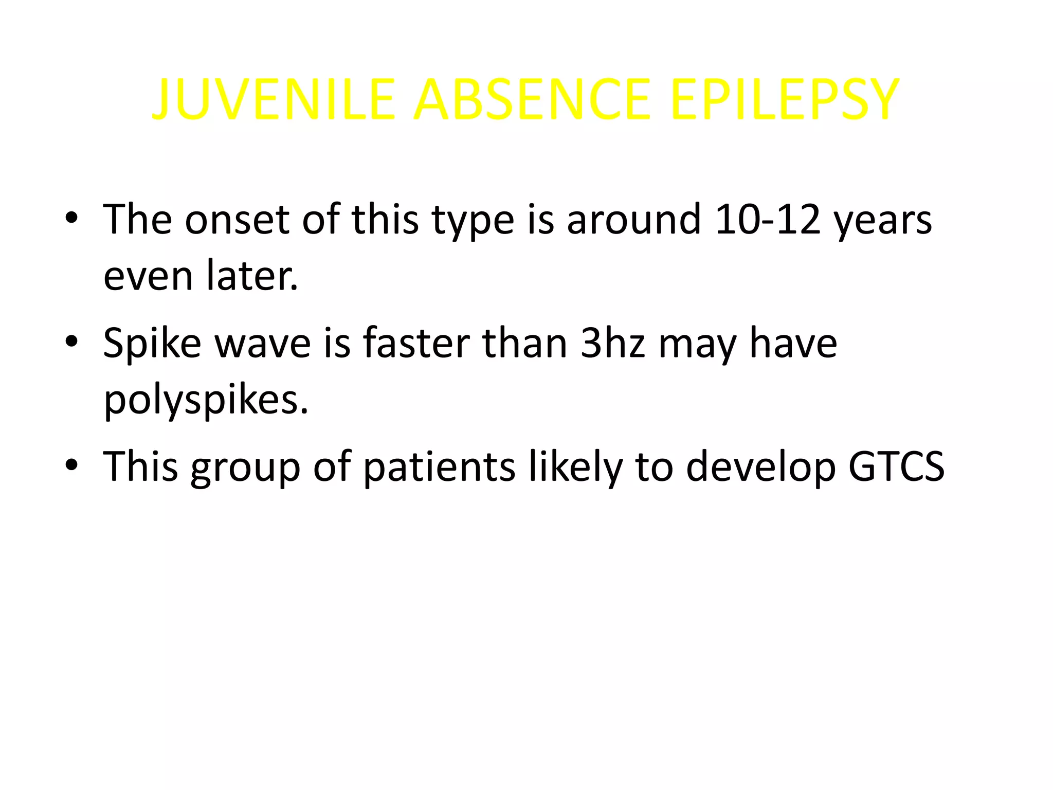 JUVENILE ABSENCE EPILEPSY
• The onset of this type is around 10-12 years
even later.
• Spike wave is faster than 3hz may have
polyspikes.
• This group of patients likely to develop GTCS
 