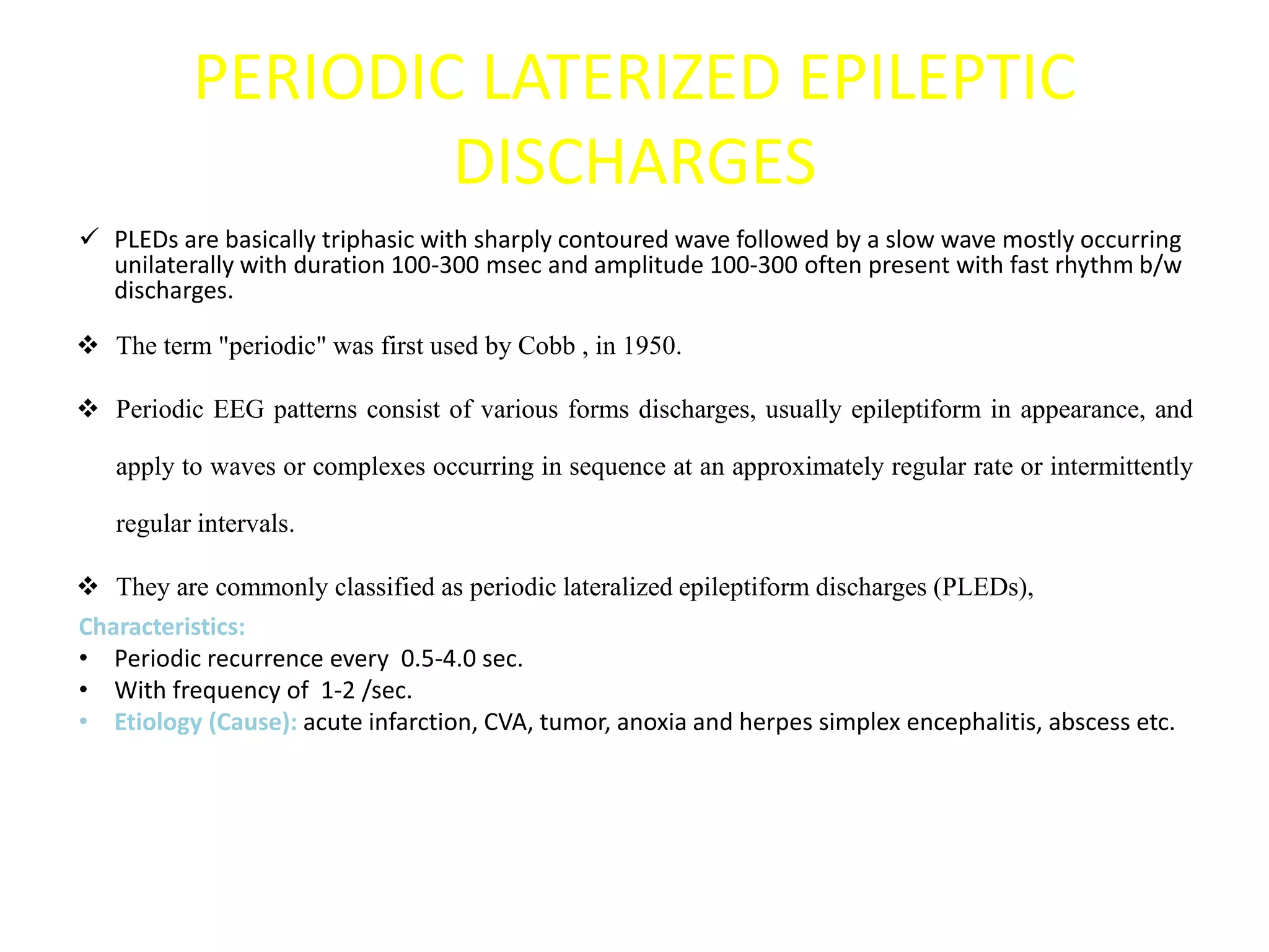 PERIODIC LATERIZED EPILEPTIC
DISCHARGES
 PLEDs are basically triphasic with sharply contoured wave followed by a slow wave mostly occurring
unilaterally with duration 100-300 msec and amplitude 100-300 often present with fast rhythm b/w
discharges.
 The term "periodic" was first used by Cobb , in 1950.
 Periodic EEG patterns consist of various forms discharges, usually epileptiform in appearance, and
apply to waves or complexes occurring in sequence at an approximately regular rate or intermittently
regular intervals.
 They are commonly classified as periodic lateralized epileptiform discharges (PLEDs),
Characteristics:
• Periodic recurrence every 0.5-4.0 sec.
• With frequency of 1-2 /sec.
• Etiology (Cause): acute infarction, CVA, tumor, anoxia and herpes simplex encephalitis, abscess etc.
 