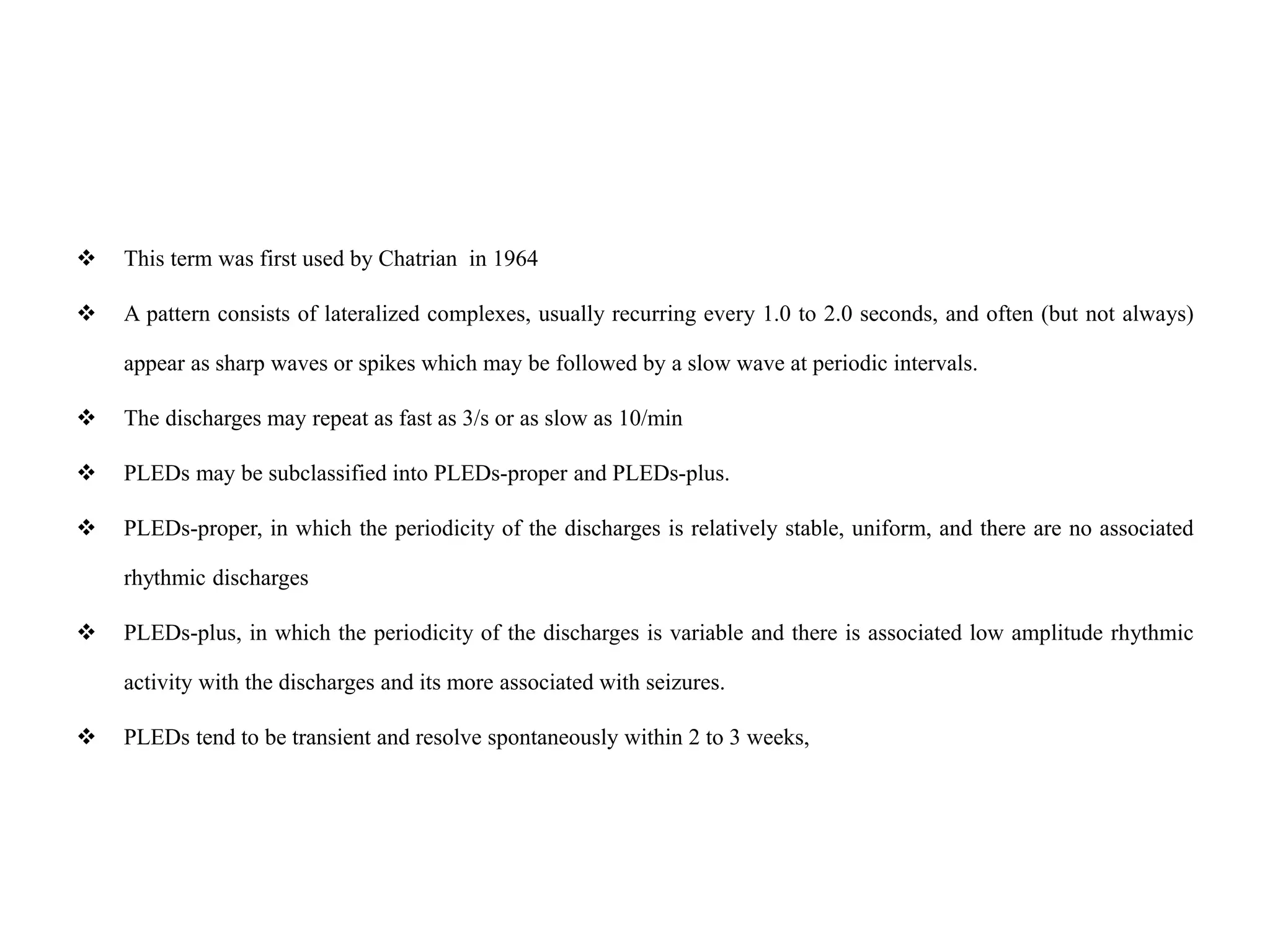  This term was first used by Chatrian in 1964
 A pattern consists of lateralized complexes, usually recurring every 1.0 to 2.0 seconds, and often (but not always)
appear as sharp waves or spikes which may be followed by a slow wave at periodic intervals.
 The discharges may repeat as fast as 3/s or as slow as 10/min
 PLEDs may be subclassified into PLEDs-proper and PLEDs-plus.
 PLEDs-proper, in which the periodicity of the discharges is relatively stable, uniform, and there are no associated
rhythmic discharges
 PLEDs-plus, in which the periodicity of the discharges is variable and there is associated low amplitude rhythmic
activity with the discharges and its more associated with seizures.
 PLEDs tend to be transient and resolve spontaneously within 2 to 3 weeks,
 