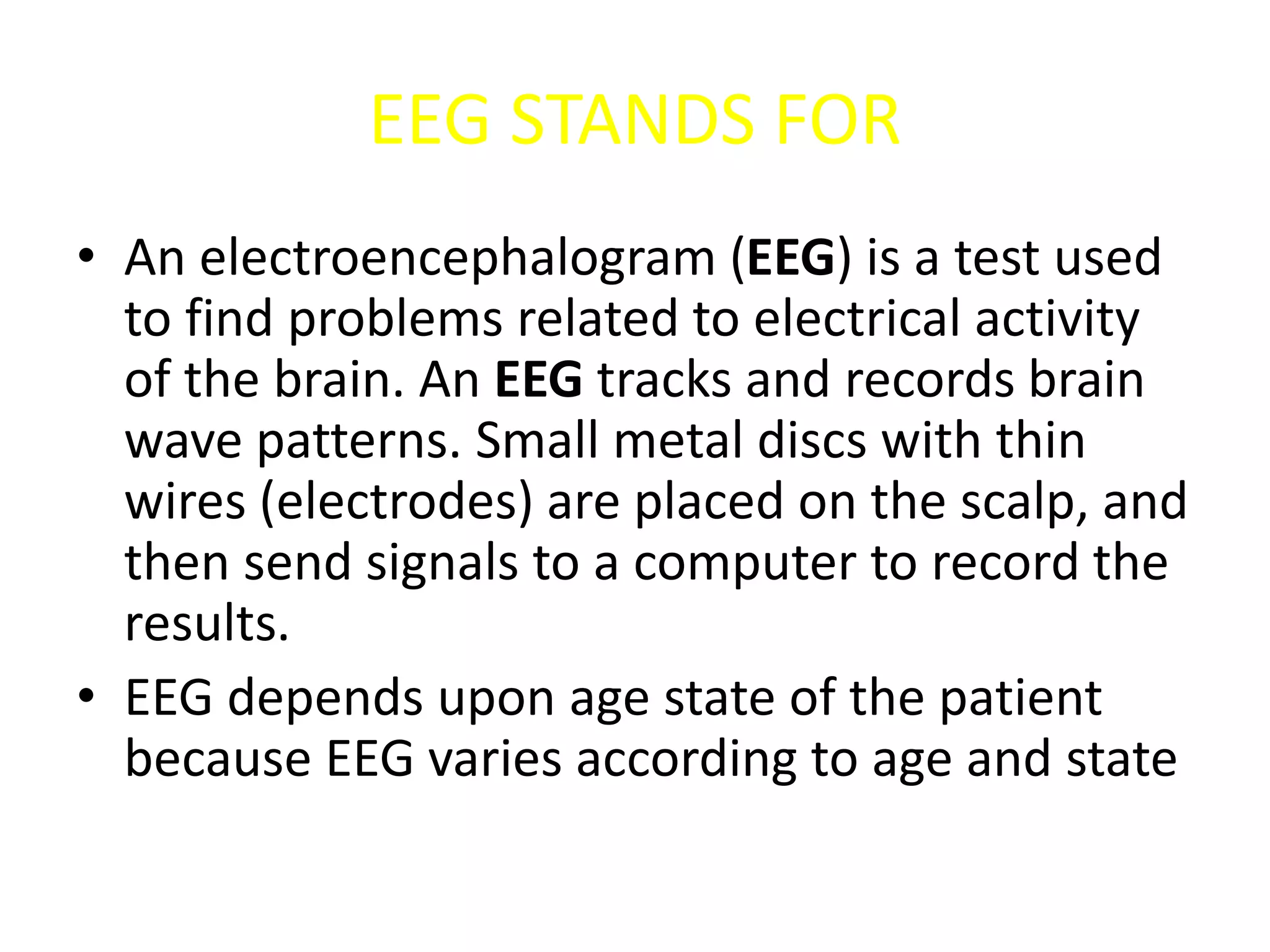 EEG STANDS FOR
• An electroencephalogram (EEG) is a test used
to find problems related to electrical activity
of the brain. An EEG tracks and records brain
wave patterns. Small metal discs with thin
wires (electrodes) are placed on the scalp, and
then send signals to a computer to record the
results.
• EEG depends upon age state of the patient
because EEG varies according to age and state
 