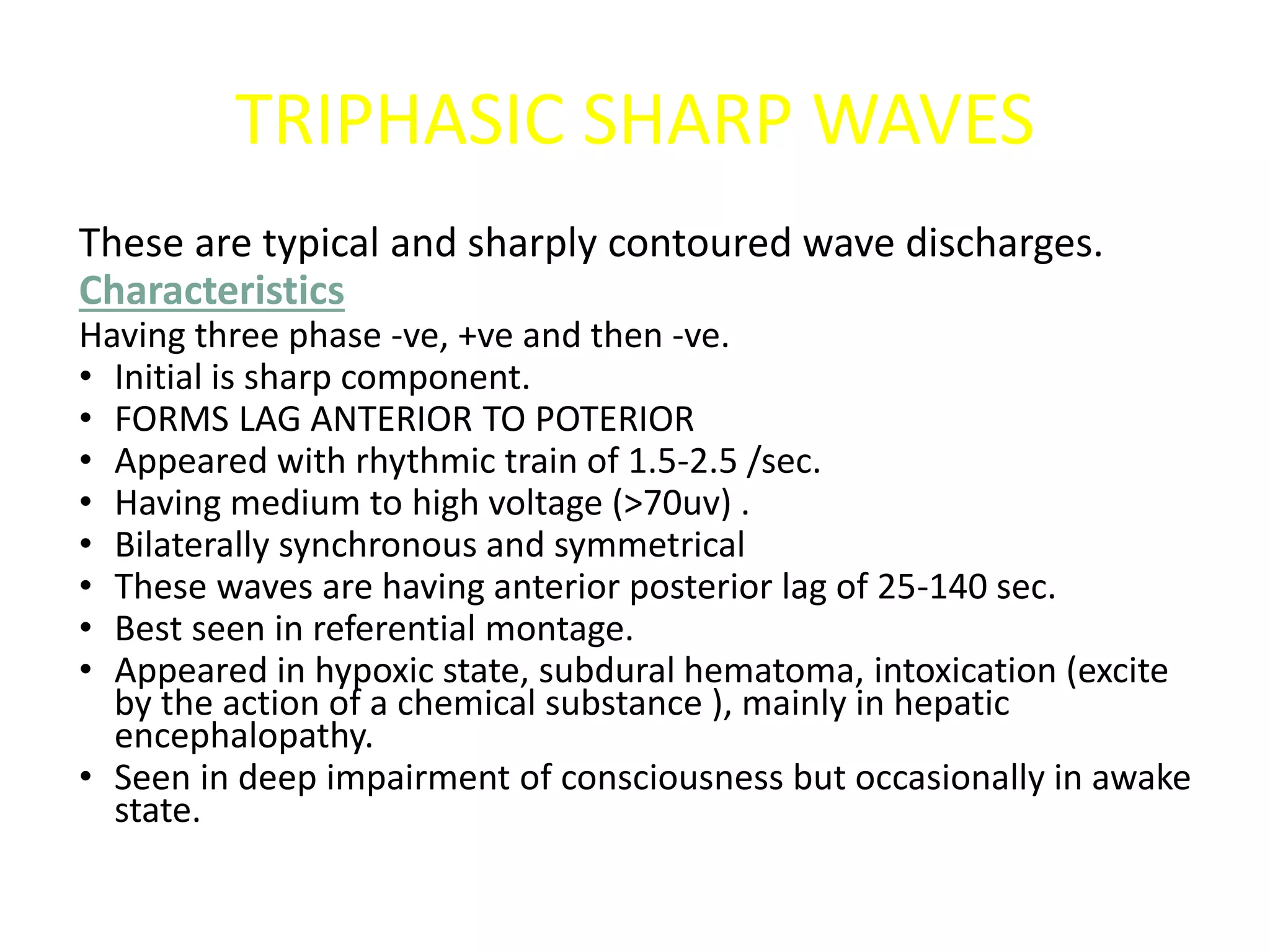TRIPHASIC SHARP WAVES
These are typical and sharply contoured wave discharges.
Characteristics
Having three phase -ve, +ve and then -ve.
• Initial is sharp component.
• FORMS LAG ANTERIOR TO POTERIOR
• Appeared with rhythmic train of 1.5-2.5 /sec.
• Having medium to high voltage (>70uv) .
• Bilaterally synchronous and symmetrical
• These waves are having anterior posterior lag of 25-140 sec.
• Best seen in referential montage.
• Appeared in hypoxic state, subdural hematoma, intoxication (excite
by the action of a chemical substance ), mainly in hepatic
encephalopathy.
• Seen in deep impairment of consciousness but occasionally in awake
state.
 