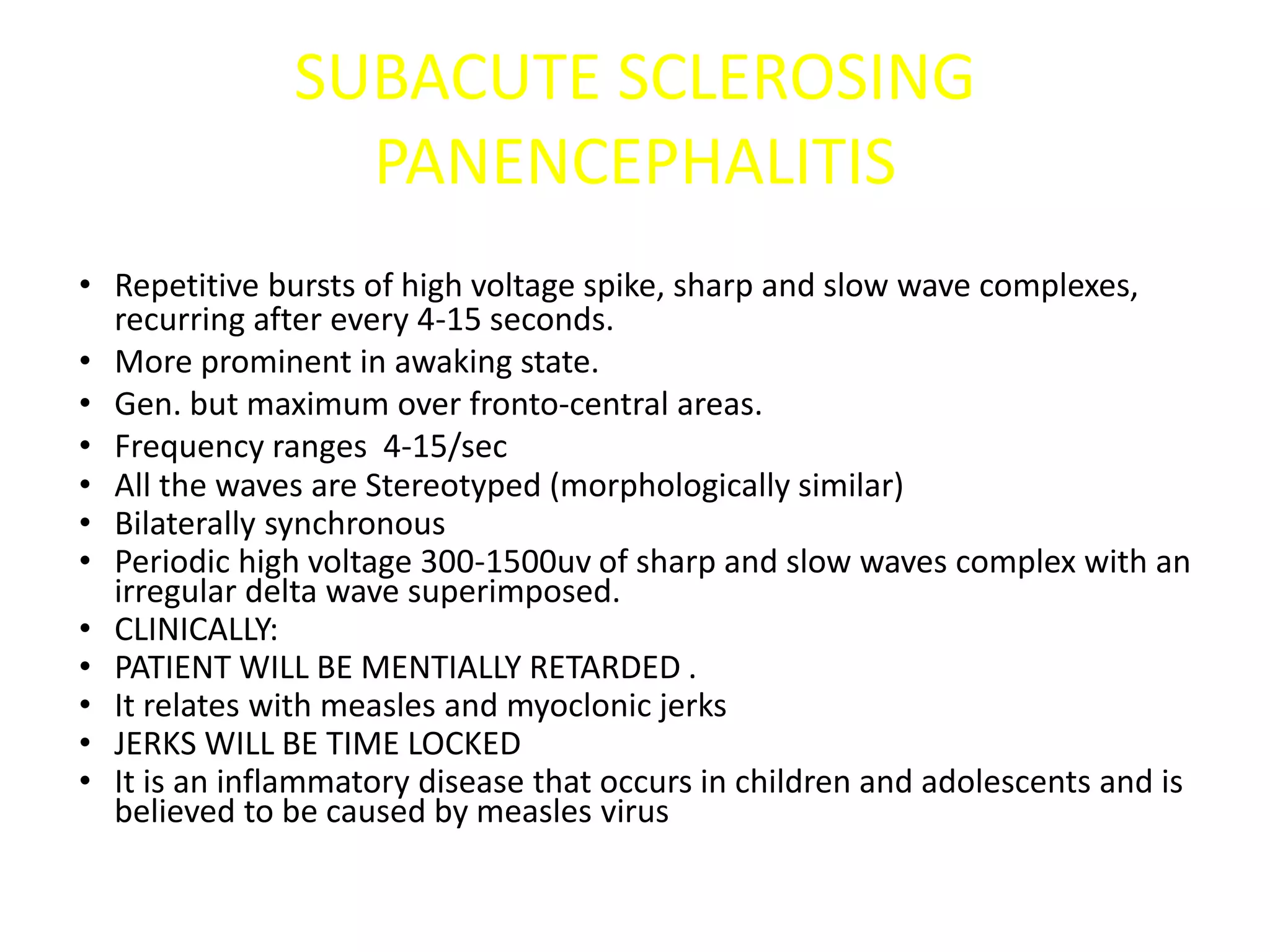 SUBACUTE SCLEROSING
PANENCEPHALITIS
• Repetitive bursts of high voltage spike, sharp and slow wave complexes,
recurring after every 4-15 seconds.
• More prominent in awaking state.
• Gen. but maximum over fronto-central areas.
• Frequency ranges 4-15/sec
• All the waves are Stereotyped (morphologically similar)
• Bilaterally synchronous
• Periodic high voltage 300-1500uv of sharp and slow waves complex with an
irregular delta wave superimposed.
• CLINICALLY:
• PATIENT WILL BE MENTIALLY RETARDED .
• It relates with measles and myoclonic jerks
• JERKS WILL BE TIME LOCKED
• It is an inflammatory disease that occurs in children and adolescents and is
believed to be caused by measles virus
 