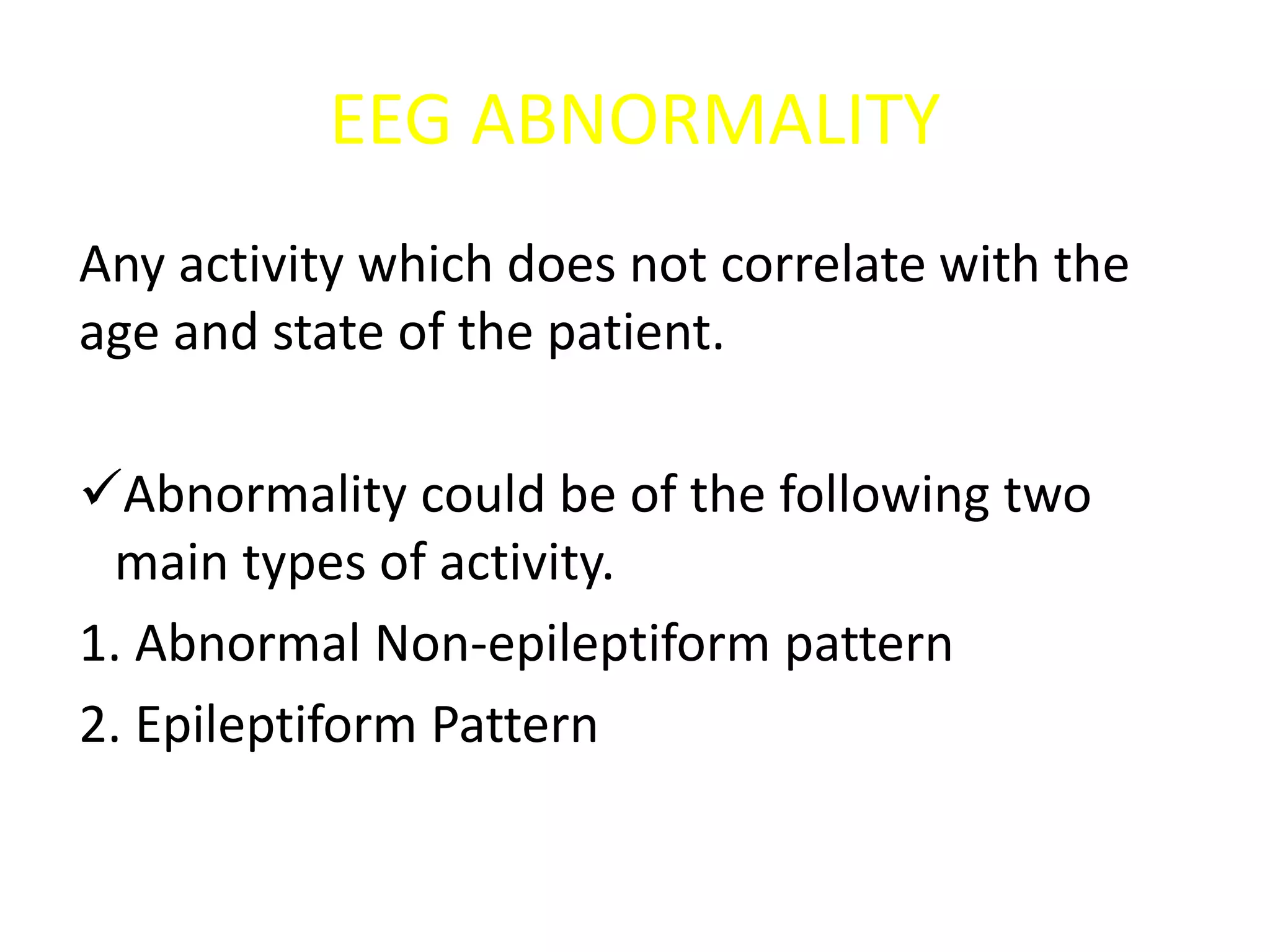 EEG ABNORMALITY
Any activity which does not correlate with the
age and state of the patient.
Abnormality could be of the following two
main types of activity.
1. Abnormal Non-epileptiform pattern
2. Epileptiform Pattern
 