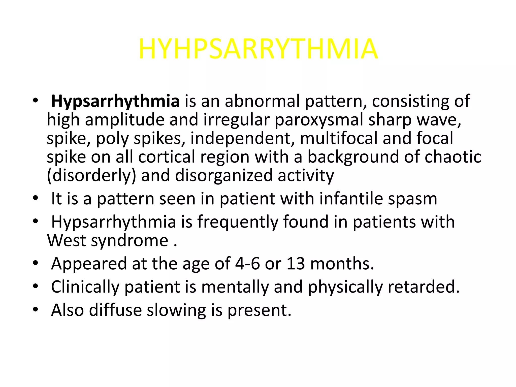 HYHPSARRYTHMIA
• Hypsarrhythmia is an abnormal pattern, consisting of
high amplitude and irregular paroxysmal sharp wave,
spike, poly spikes, independent, multifocal and focal
spike on all cortical region with a background of chaotic
(disorderly) and disorganized activity
• It is a pattern seen in patient with infantile spasm
• Hypsarrhythmia is frequently found in patients with
West syndrome .
• Appeared at the age of 4-6 or 13 months.
• Clinically patient is mentally and physically retarded.
• Also diffuse slowing is present.
 