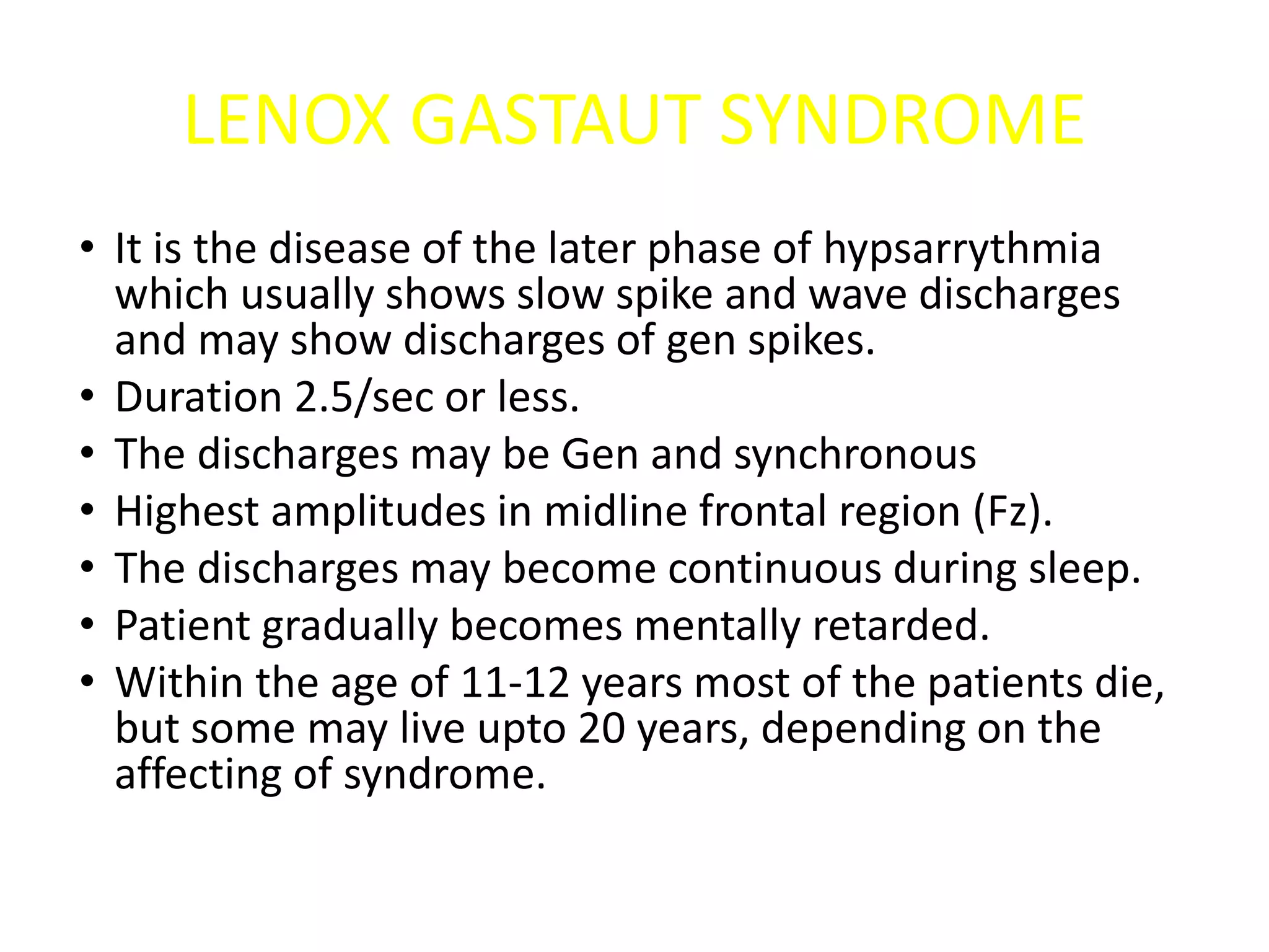 LENOX GASTAUT SYNDROME
• It is the disease of the later phase of hypsarrythmia
which usually shows slow spike and wave discharges
and may show discharges of gen spikes.
• Duration 2.5/sec or less.
• The discharges may be Gen and synchronous
• Highest amplitudes in midline frontal region (Fz).
• The discharges may become continuous during sleep.
• Patient gradually becomes mentally retarded.
• Within the age of 11-12 years most of the patients die,
but some may live upto 20 years, depending on the
affecting of syndrome.
 