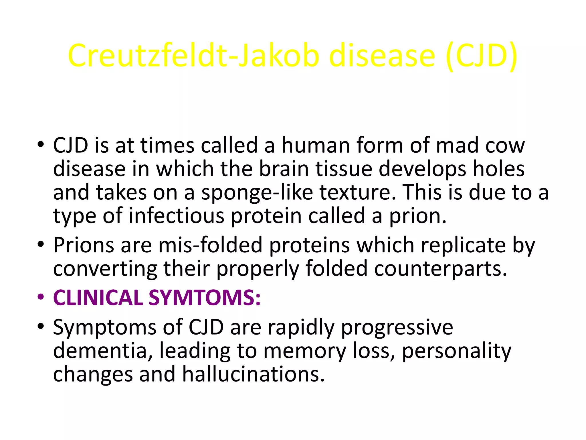 Creutzfeldt-Jakob disease (CJD)
• CJD is at times called a human form of mad cow
disease in which the brain tissue develops holes
and takes on a sponge-like texture. This is due to a
type of infectious protein called a prion.
• Prions are mis-folded proteins which replicate by
converting their properly folded counterparts.
• CLINICAL SYMTOMS:
• Symptoms of CJD are rapidly progressive
dementia, leading to memory loss, personality
changes and hallucinations.
 