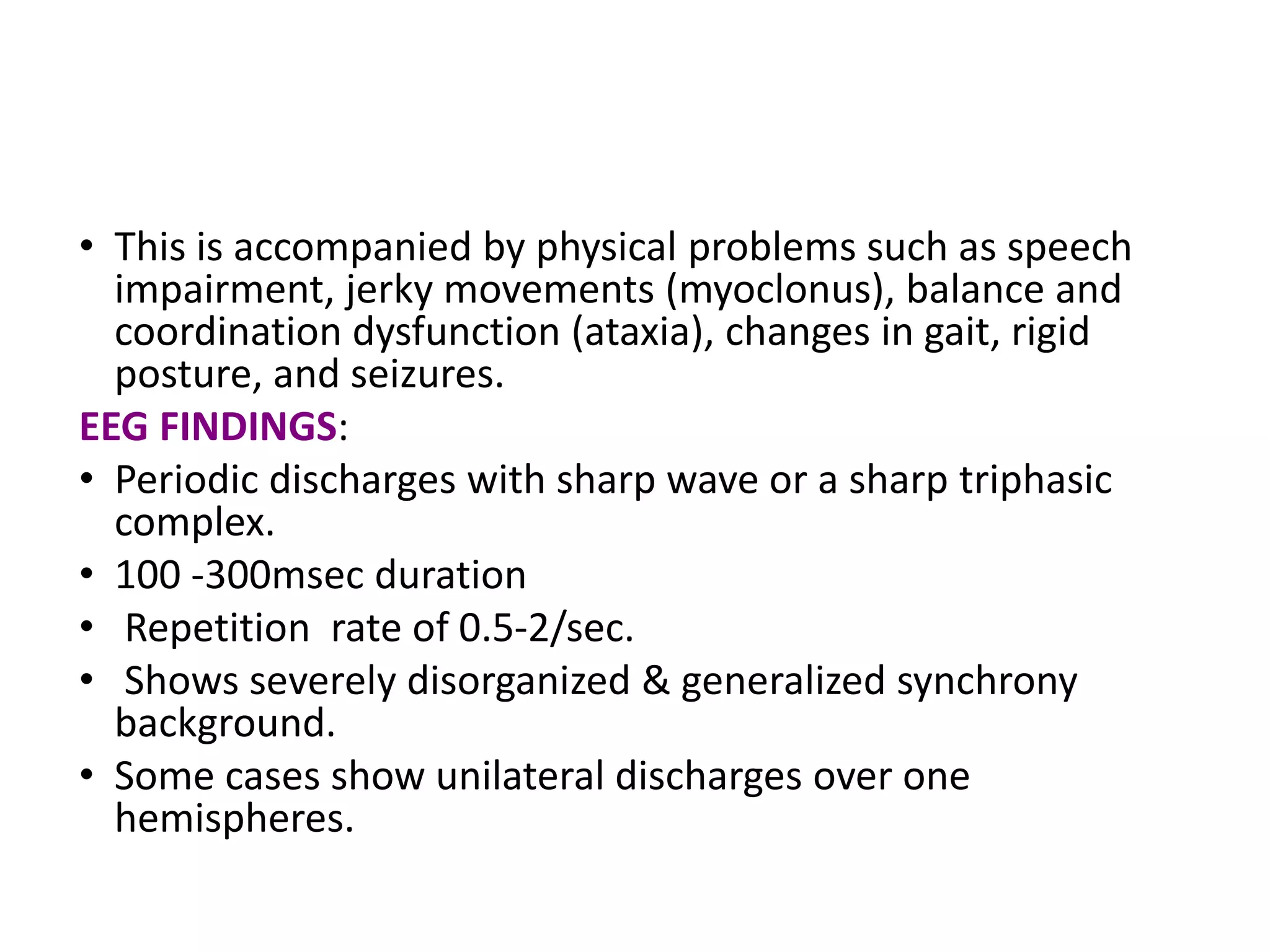 • This is accompanied by physical problems such as speech
impairment, jerky movements (myoclonus), balance and
coordination dysfunction (ataxia), changes in gait, rigid
posture, and seizures.
EEG FINDINGS:
• Periodic discharges with sharp wave or a sharp triphasic
complex.
• 100 -300msec duration
• Repetition rate of 0.5-2/sec.
• Shows severely disorganized & generalized synchrony
background.
• Some cases show unilateral discharges over one
hemispheres.
 