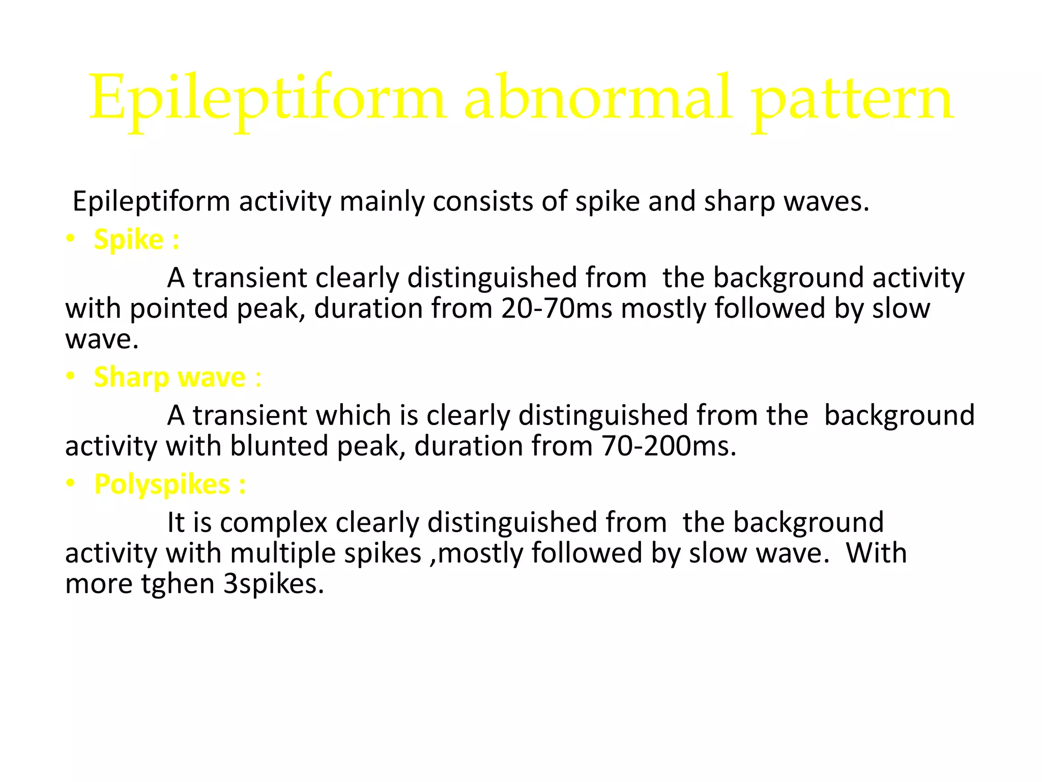 Epileptiform abnormal pattern
Epileptiform activity mainly consists of spike and sharp waves.
• Spike :
A transient clearly distinguished from the background activity
with pointed peak, duration from 20-70ms mostly followed by slow
wave.
• Sharp wave :
A transient which is clearly distinguished from the background
activity with blunted peak, duration from 70-200ms.
• Polyspikes :
It is complex clearly distinguished from the background
activity with multiple spikes ,mostly followed by slow wave. With
more tghen 3spikes.
 