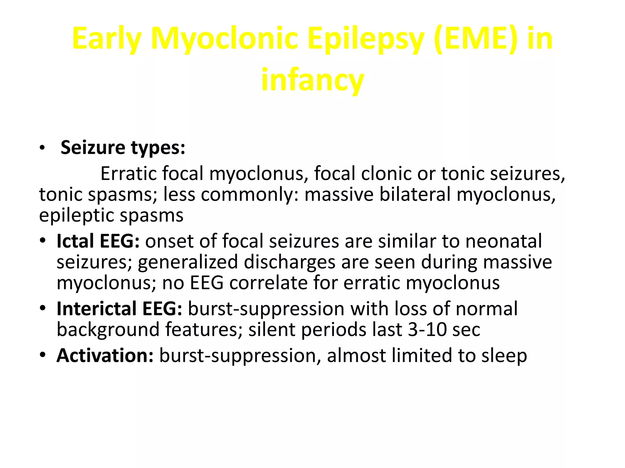 Early Myoclonic Epilepsy (EME) in
infancy
• Seizure types:
Erratic focal myoclonus, focal clonic or tonic seizures,
tonic spasms; less commonly: massive bilateral myoclonus,
epileptic spasms
• Ictal EEG: onset of focal seizures are similar to neonatal
seizures; generalized discharges are seen during massive
myoclonus; no EEG correlate for erratic myoclonus
• Interictal EEG: burst-suppression with loss of normal
background features; silent periods last 3-10 sec
• Activation: burst-suppression, almost limited to sleep
 