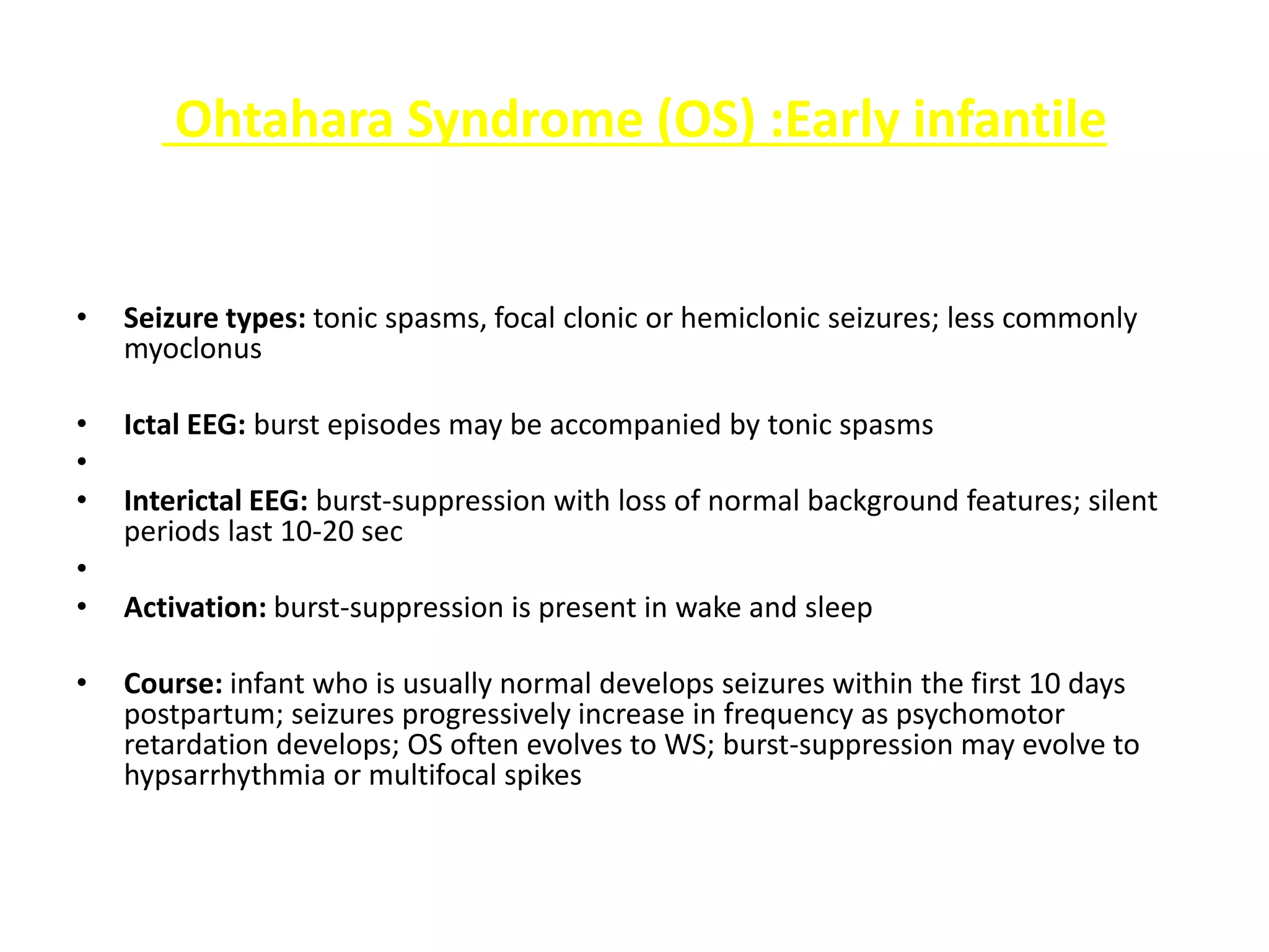 Ohtahara Syndrome (OS) :Early infantile
• Seizure types: tonic spasms, focal clonic or hemiclonic seizures; less commonly
myoclonus
• Ictal EEG: burst episodes may be accompanied by tonic spasms
•
• Interictal EEG: burst-suppression with loss of normal background features; silent
periods last 10-20 sec
•
• Activation: burst-suppression is present in wake and sleep
• Course: infant who is usually normal develops seizures within the first 10 days
postpartum; seizures progressively increase in frequency as psychomotor
retardation develops; OS often evolves to WS; burst-suppression may evolve to
hypsarrhythmia or multifocal spikes
 