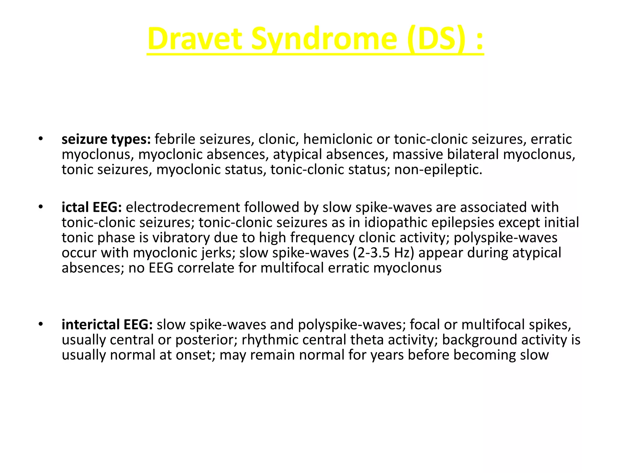 Dravet Syndrome (DS) :
• seizure types: febrile seizures, clonic, hemiclonic or tonic-clonic seizures, erratic
myoclonus, myoclonic absences, atypical absences, massive bilateral myoclonus,
tonic seizures, myoclonic status, tonic-clonic status; non-epileptic.
• ictal EEG: electrodecrement followed by slow spike-waves are associated with
tonic-clonic seizures; tonic-clonic seizures as in idiopathic epilepsies except initial
tonic phase is vibratory due to high frequency clonic activity; polyspike-waves
occur with myoclonic jerks; slow spike-waves (2-3.5 Hz) appear during atypical
absences; no EEG correlate for multifocal erratic myoclonus
• interictal EEG: slow spike-waves and polyspike-waves; focal or multifocal spikes,
usually central or posterior; rhythmic central theta activity; background activity is
usually normal at onset; may remain normal for years before becoming slow
 