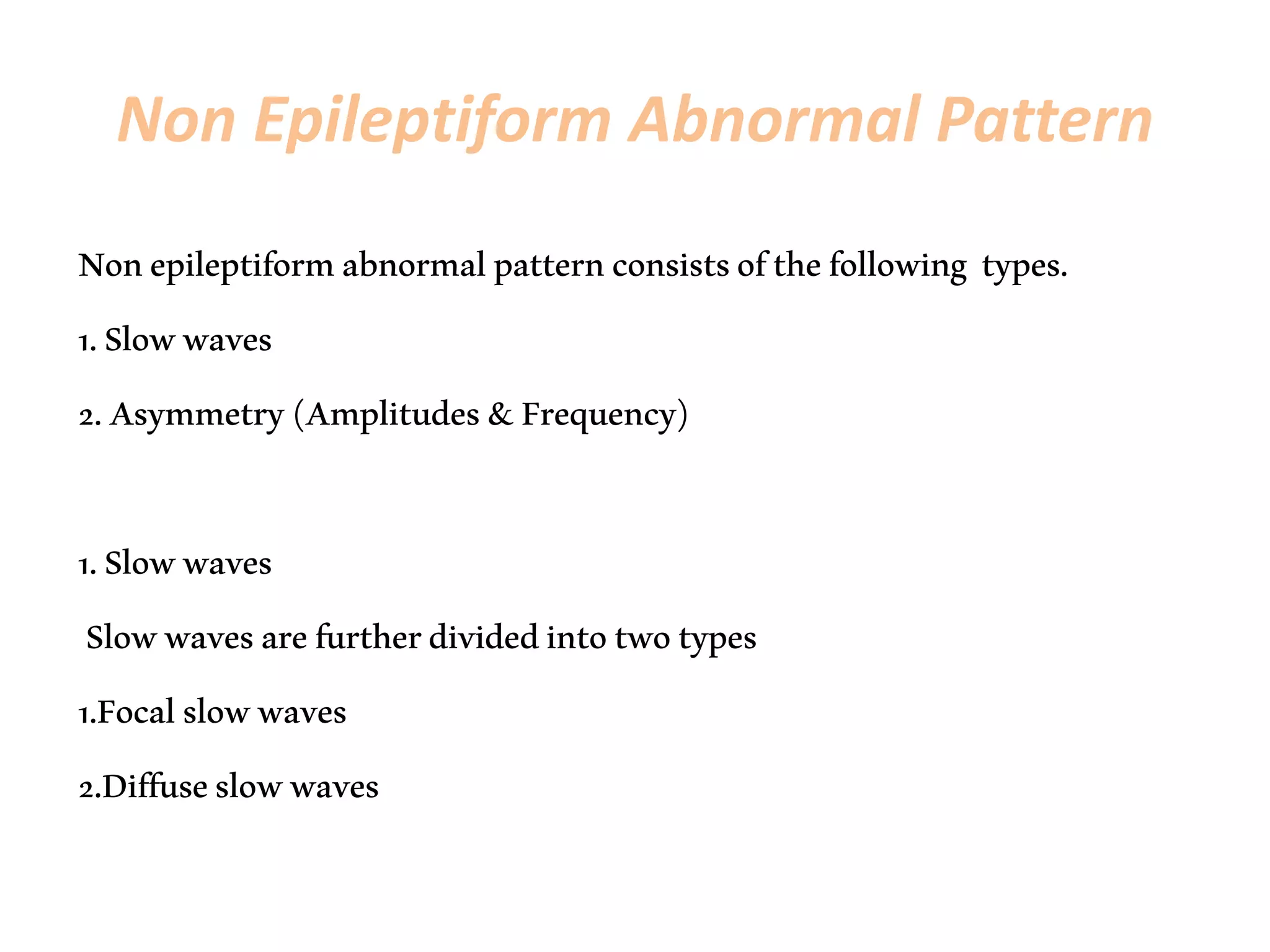 Non Epileptiform Abnormal Pattern
Nonepileptiformabnormalpatternconsistsofthefollowing types.
1.Slowwaves
2.Asymmetry(Amplitudes&Frequency)
1.Slowwaves
Slowwavesarefurtherdividedintotwotypes
1.Focalslowwaves
2.Diffuseslowwaves
 