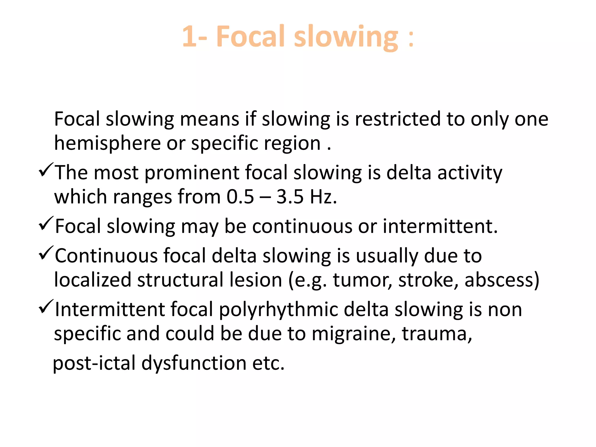 1- Focal slowing :
Focal slowing means if slowing is restricted to only one
hemisphere or specific region .
The most prominent focal slowing is delta activity
which ranges from 0.5 – 3.5 Hz.
Focal slowing may be continuous or intermittent.
Continuous focal delta slowing is usually due to
localized structural lesion (e.g. tumor, stroke, abscess)
Intermittent focal polyrhythmic delta slowing is non
specific and could be due to migraine, trauma,
post-ictal dysfunction etc.
 