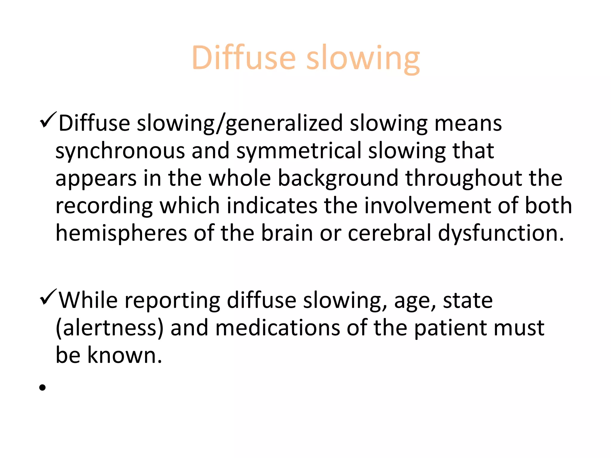 Diffuse slowing
Diffuse slowing/generalized slowing means
synchronous and symmetrical slowing that
appears in the whole background throughout the
recording which indicates the involvement of both
hemispheres of the brain or cerebral dysfunction.
While reporting diffuse slowing, age, state
(alertness) and medications of the patient must
be known.
•
 
