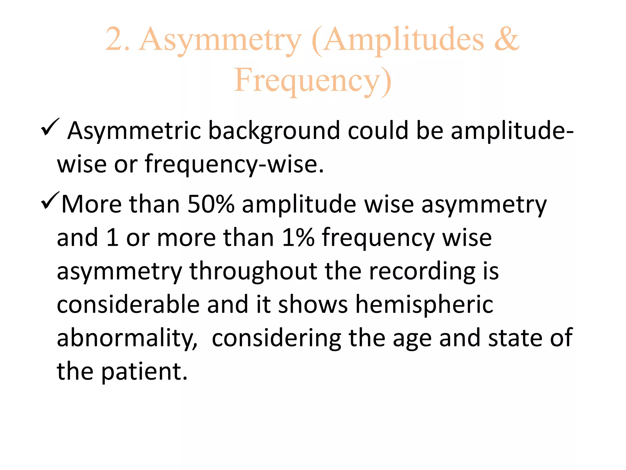 2. Asymmetry (Amplitudes &
Frequency)
 Asymmetric background could be amplitude-
wise or frequency-wise.
More than 50% amplitude wise asymmetry
and 1 or more than 1% frequency wise
asymmetry throughout the recording is
considerable and it shows hemispheric
abnormality, considering the age and state of
the patient.
 