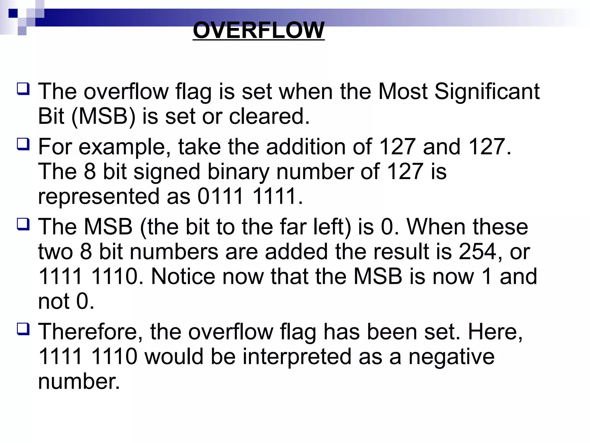 OVERFLOW

 The overflow flag is set when the Most Significant
  Bit (MSB) is set or cleared.
 For example, take the addition of 127 and 127.
  The 8 bit signed binary number of 127 is
  represented as 0111 1111.
 The MSB (the bit to the far left) is 0. When these
  two 8 bit numbers are added the result is 254, or
  1111 1110. Notice now that the MSB is now 1 and
  not 0.
 Therefore, the overflow flag has been set. Here,
  1111 1110 would be interpreted as a negative
  number.
 