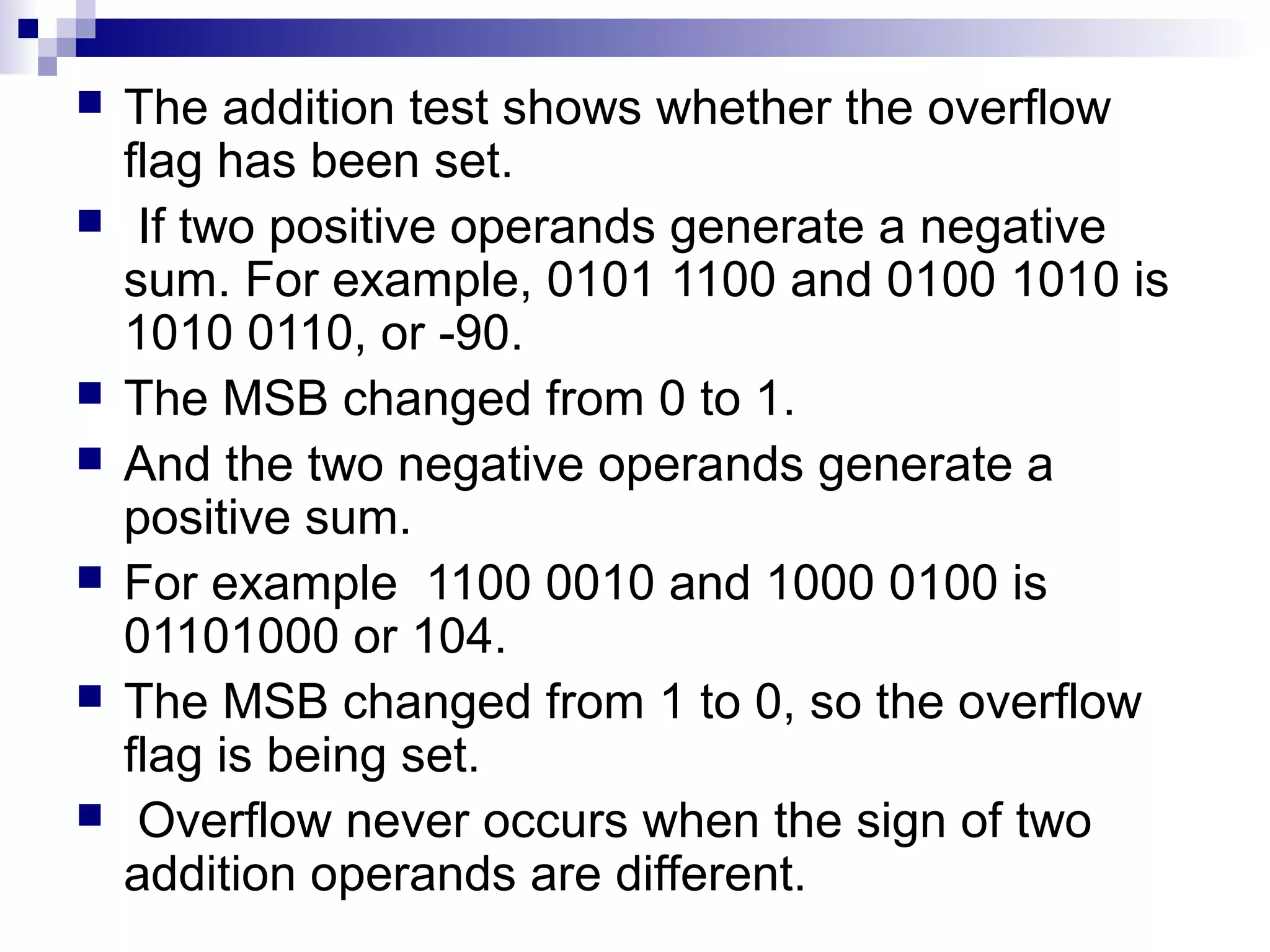    The addition test shows whether the overflow
    flag has been set.
    If two positive operands generate a negative
    sum. For example, 0101 1100 and 0100 1010 is
    1010 0110, or -90.
   The MSB changed from 0 to 1.
   And the two negative operands generate a
    positive sum.
   For example 1100 0010 and 1000 0100 is
    01101000 or 104.
   The MSB changed from 1 to 0, so the overflow
    flag is being set.
    Overflow never occurs when the sign of two
    addition operands are different.
 