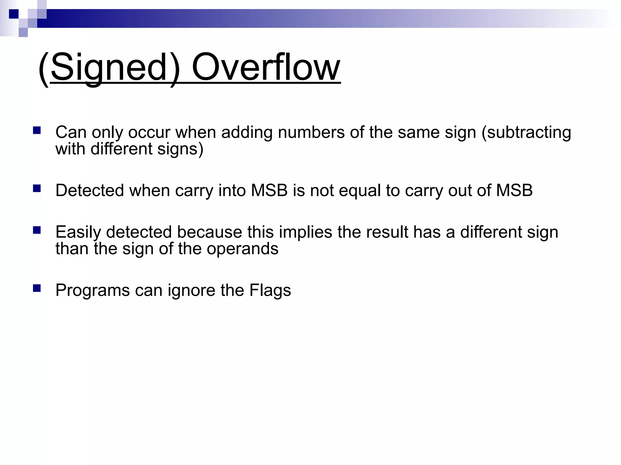 (Signed) Overflow
   Can only occur when adding numbers of the same sign (subtracting
    with different signs)

   Detected when carry into MSB is not equal to carry out of MSB

   Easily detected because this implies the result has a different sign
    than the sign of the operands

   Programs can ignore the Flags
 