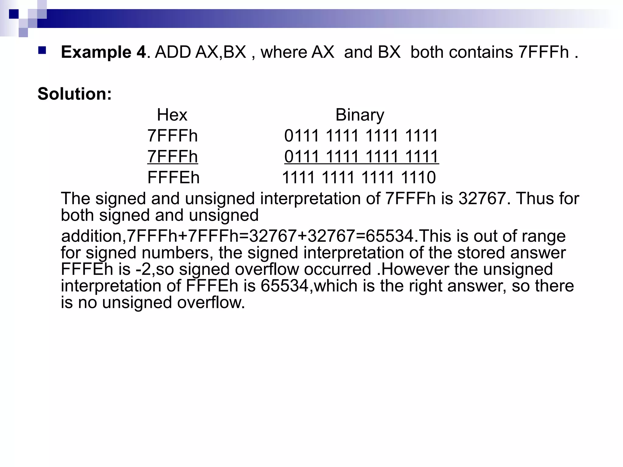    Example 4. ADD AX,BX , where AX and BX both contains 7FFFh .

Solution:
                 Hex                    Binary
                7FFFh            0111 1111 1111 1111
                7FFFh            0111 1111 1111 1111
                FFFEh            1111 1111 1111 1110
    The signed and unsigned interpretation of 7FFFh is 32767. Thus for
    both signed and unsigned
    addition,7FFFh+7FFFh=32767+32767=65534.This is out of range
    for signed numbers, the signed interpretation of the stored answer
    FFFEh is -2,so signed overflow occurred .However the unsigned
    interpretation of FFFEh is 65534,which is the right answer, so there
    is no unsigned overflow.
 
