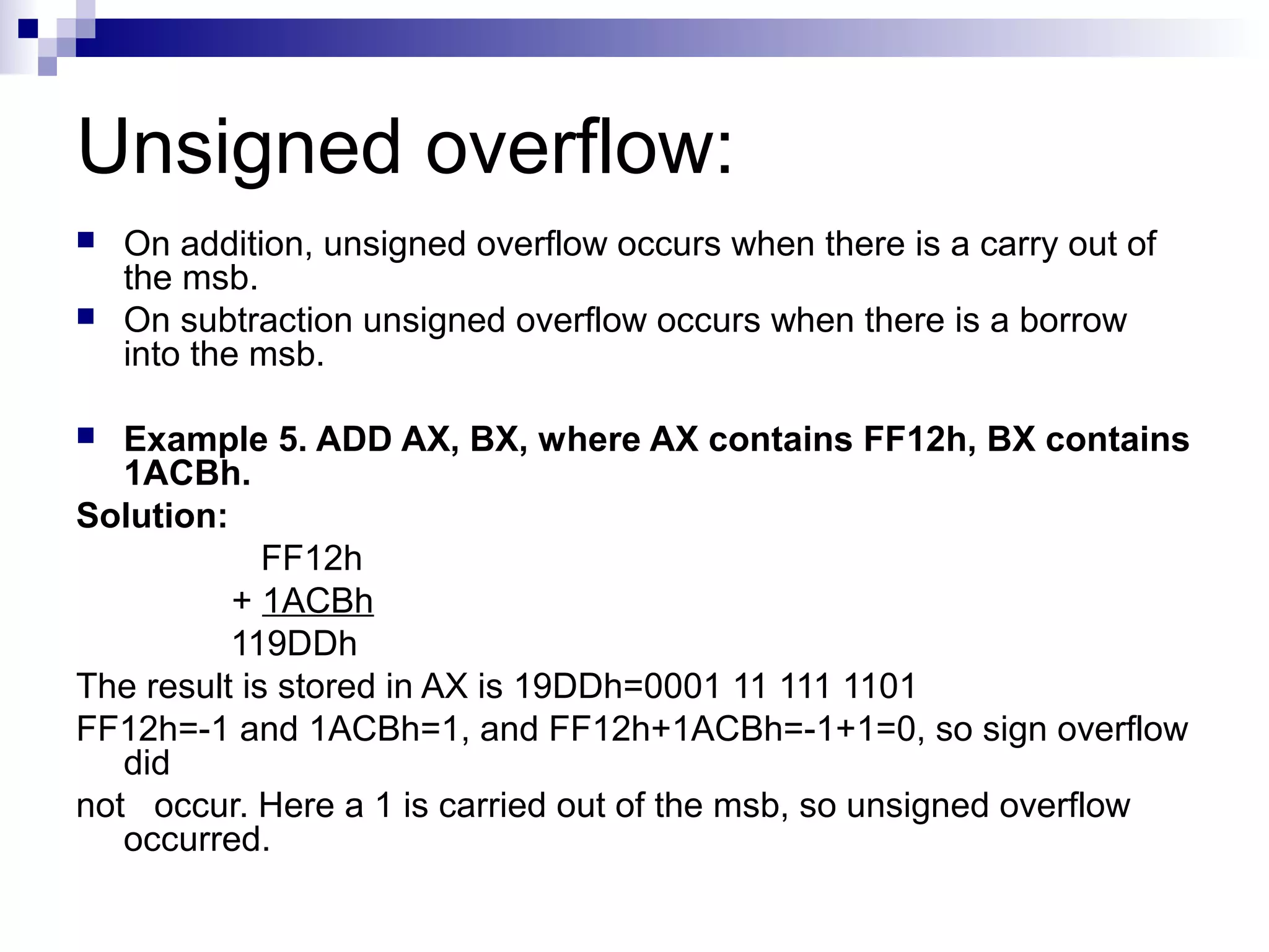 Unsigned overflow:
   On addition, unsigned overflow occurs when there is a carry out of
    the msb.
   On subtraction unsigned overflow occurs when there is a borrow
    into the msb.

  Example 5. ADD AX, BX, where AX contains FF12h, BX contains
   1ACBh.
Solution:
             FF12h
          + 1ACBh
          119DDh
The result is stored in AX is 19DDh=0001 11 111 1101
FF12h=-1 and 1ACBh=1, and FF12h+1ACBh=-1+1=0, so sign overflow
   did
not occur. Here a 1 is carried out of the msb, so unsigned overflow
   occurred.
 