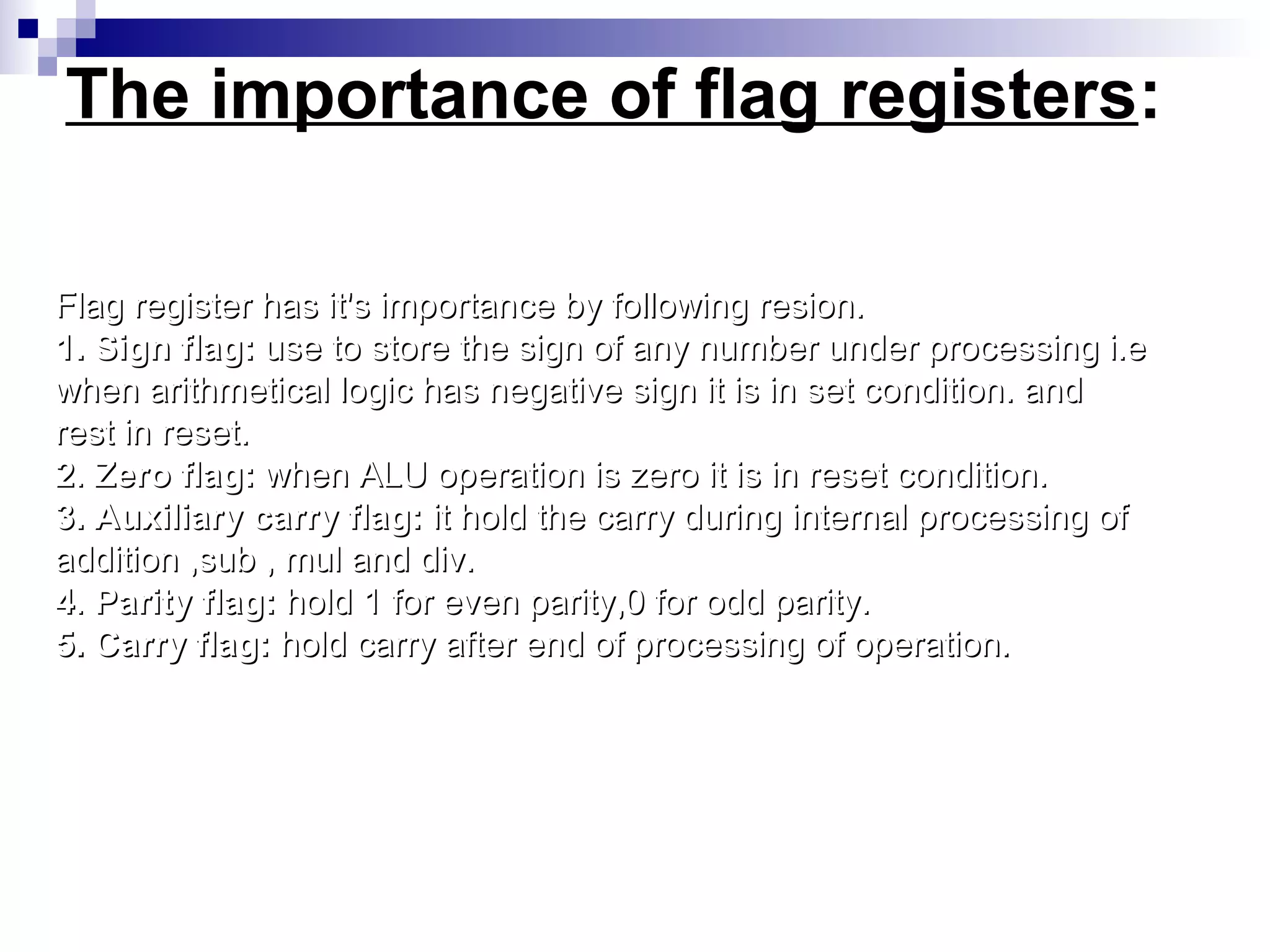 The importance of flag registers:

Flag register has it's importance by following resion.
1. Sign flag: use to store the sign of any number under processing i.e
when arithmetical logic has negative sign it is in set condition. and
rest in reset.
2. Zero flag: when ALU operation is zero it is in reset condition.
3. Auxiliary carry flag: it hold the carry during internal processing of
addition ,sub , mul and div.
4. Parity flag: hold 1 for even parity,0 for odd parity.
5. Carry flag: hold carry after end of processing of operation.
 