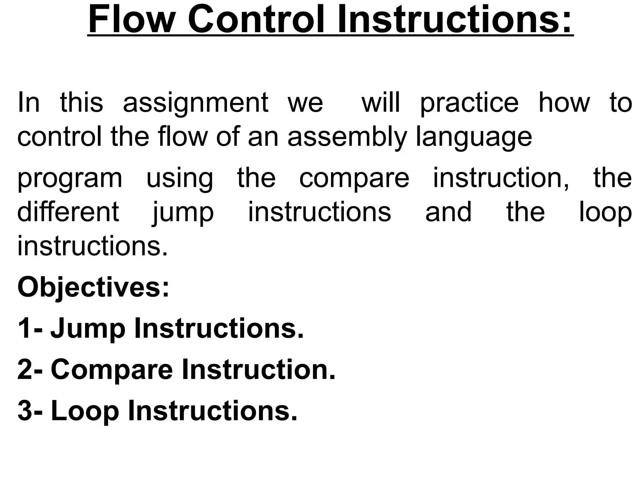 Flow Control Instructions:

In this assignment we will practice how to
control the flow of an assembly language
program using the compare instruction, the
different jump instructions and the loop
instructions.
Objectives:
1- Jump Instructions.
2- Compare Instruction.
3- Loop Instructions.
 