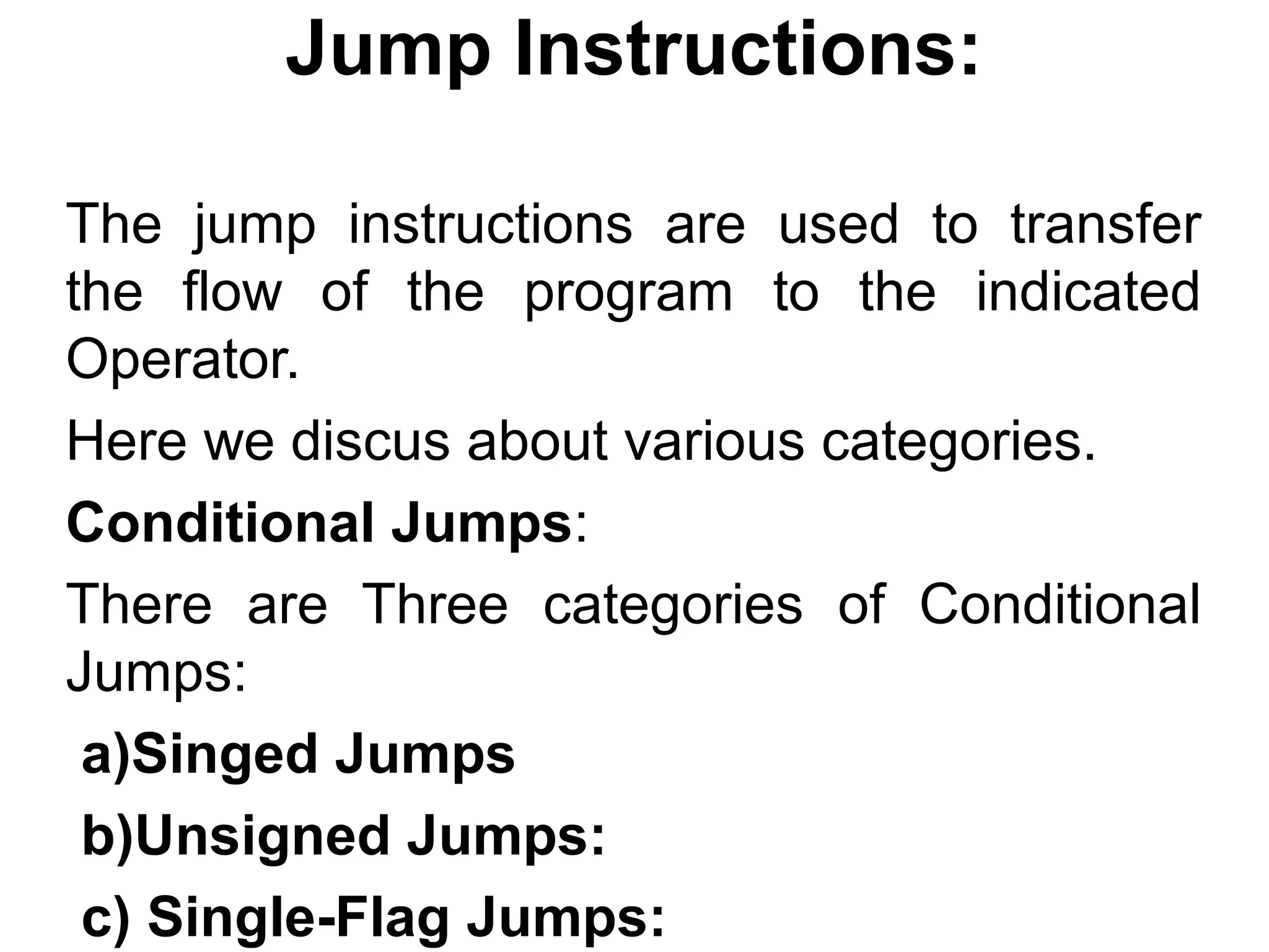 Jump Instructions:

The jump instructions are used to transfer
the flow of the program to the indicated
Operator.
Here we discus about various categories.
Conditional Jumps:
There are Three categories of Conditional
Jumps:
 a)Singed Jumps
 b)Unsigned Jumps:
 c) Single-Flag Jumps:
 