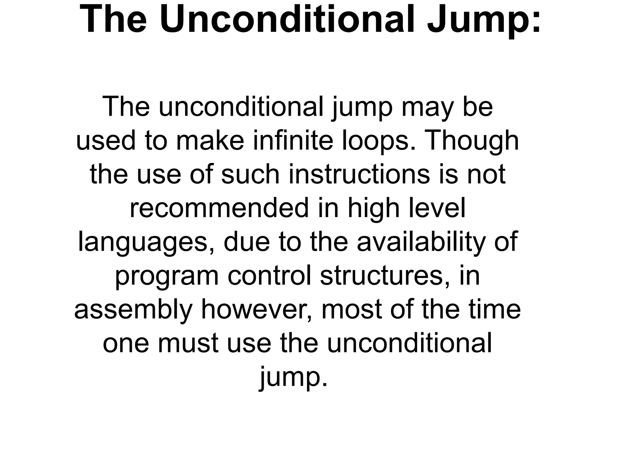 The Unconditional Jump:

  The unconditional jump may be
used to make infinite loops. Though
 the use of such instructions is not
    recommended in high level
languages, due to the availability of
   program control structures, in
assembly however, most of the time
  one must use the unconditional
               jump.
 