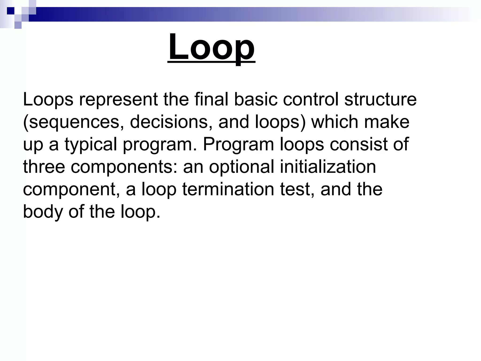 Loop
Loops represent the final basic control structure
(sequences, decisions, and loops) which make
up a typical program. Program loops consist of
three components: an optional initialization
component, a loop termination test, and the
body of the loop.
 