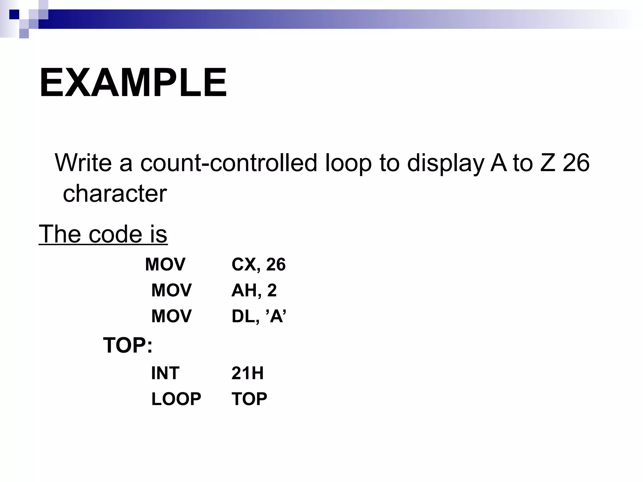 EXAMPLE
 Write a count-controlled loop to display A to Z 26
 character
The code is
         MOV     CX, 26
         MOV     AH, 2
         MOV     DL, ’A’
     TOP:
          INT    21H
          LOOP   TOP
 