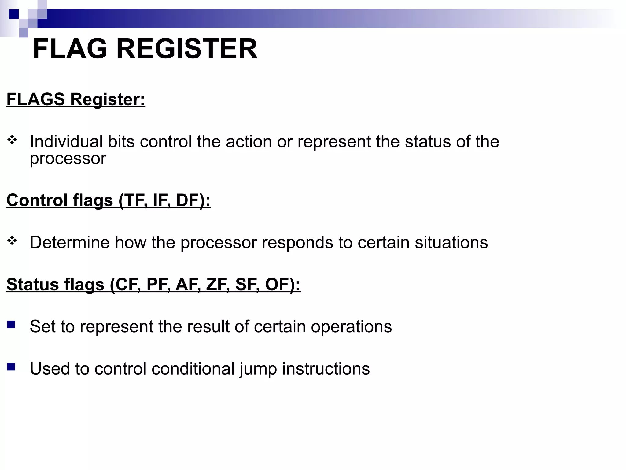 FLAG REGISTER
FLAGS Register:

   Individual bits control the action or represent the status of the
    processor

Control flags (TF, IF, DF):

   Determine how the processor responds to certain situations

Status flags (CF, PF, AF, ZF, SF, OF):

   Set to represent the result of certain operations

   Used to control conditional jump instructions
 
