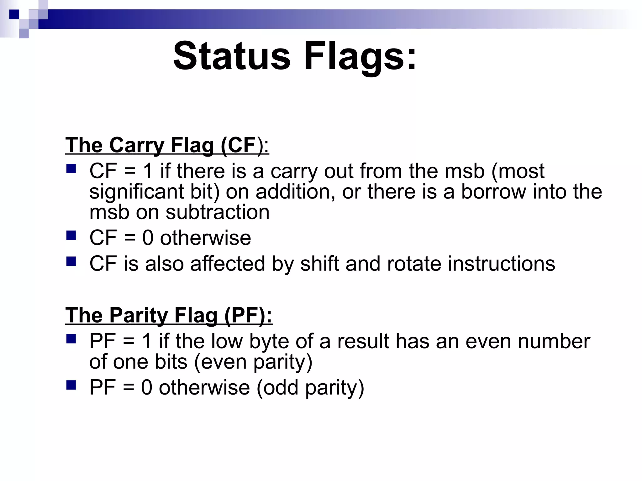 Status Flags:

The Carry Flag (CF):
 CF = 1 if there is a carry out from the msb (most
  significant bit) on addition, or there is a borrow into the
  msb on subtraction
 CF = 0 otherwise
 CF is also affected by shift and rotate instructions


The Parity Flag (PF):
 PF = 1 if the low byte of a result has an even number
  of one bits (even parity)
 PF = 0 otherwise (odd parity)
 