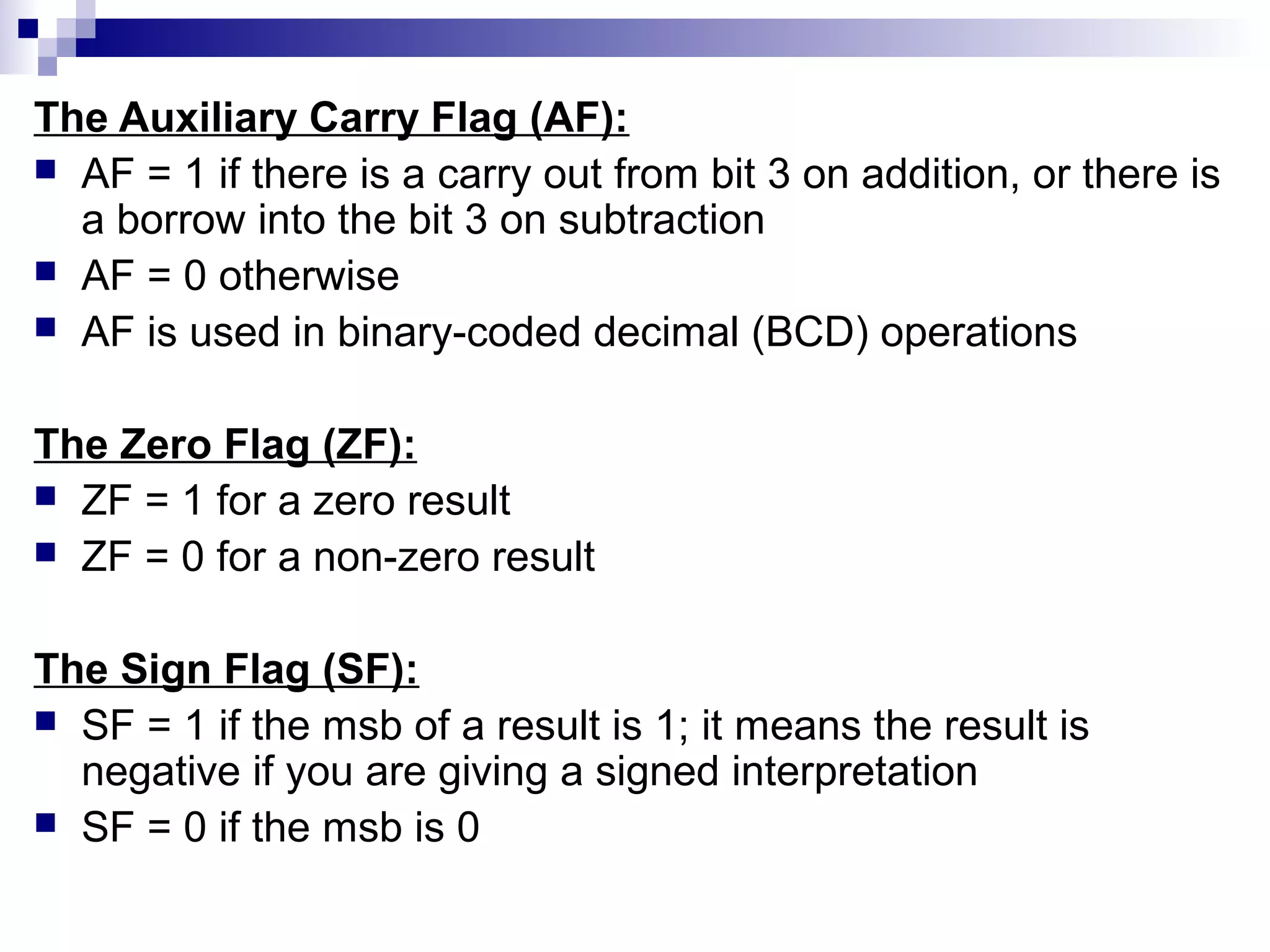 The Auxiliary Carry Flag (AF):
 AF = 1 if there is a carry out from bit 3 on addition, or there is
  a borrow into the bit 3 on subtraction
 AF = 0 otherwise
 AF is used in binary-coded decimal (BCD) operations


The Zero Flag (ZF):
 ZF = 1 for a zero result
 ZF = 0 for a non-zero result


The Sign Flag (SF):
 SF = 1 if the msb of a result is 1; it means the result is
  negative if you are giving a signed interpretation
 SF = 0 if the msb is 0
 