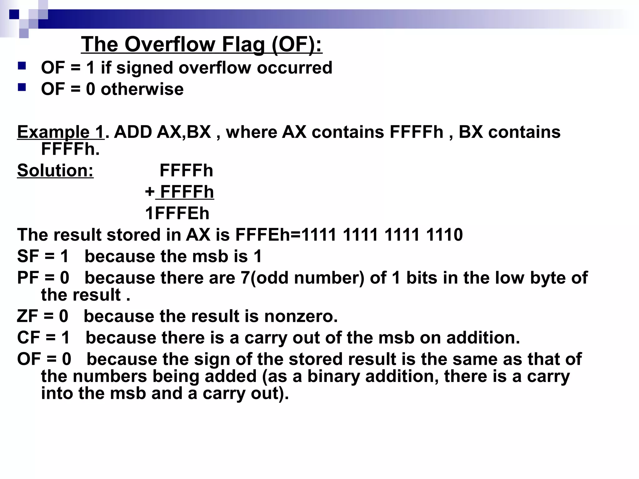 The Overflow Flag (OF):
   OF = 1 if signed overflow occurred
   OF = 0 otherwise

Example 1. ADD AX,BX , where AX contains FFFFh , BX contains
  FFFFh.
Solution:        FFFFh
               + FFFFh
               1FFFEh
The result stored in AX is FFFEh=1111 1111 1111 1110
SF = 1 because the msb is 1
PF = 0 because there are 7(odd number) of 1 bits in the low byte of
  the result .
ZF = 0 because the result is nonzero.
CF = 1 because there is a carry out of the msb on addition.
OF = 0 because the sign of the stored result is the same as that of
  the numbers being added (as a binary addition, there is a carry
  into the msb and a carry out).
 