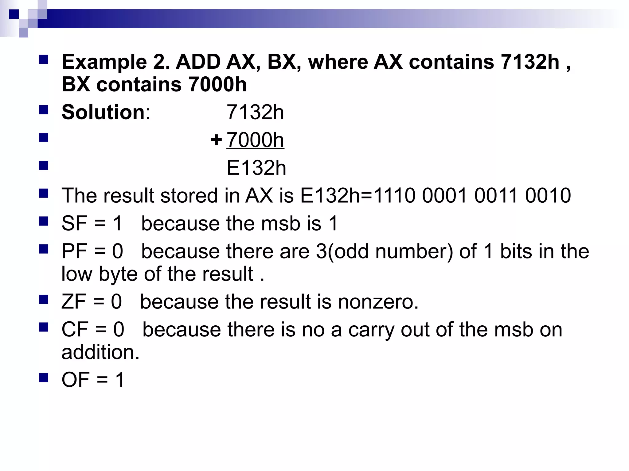    Example 2. ADD AX, BX, where AX contains 7132h ,
    BX contains 7000h
   Solution:          7132h
                    + 7000h
                      E132h
   The result stored in AX is E132h=1110 0001 0011 0010
   SF = 1 because the msb is 1
   PF = 0 because there are 3(odd number) of 1 bits in the
    low byte of the result .
   ZF = 0 because the result is nonzero.
   CF = 0 because there is no a carry out of the msb on
    addition.
   OF = 1
 