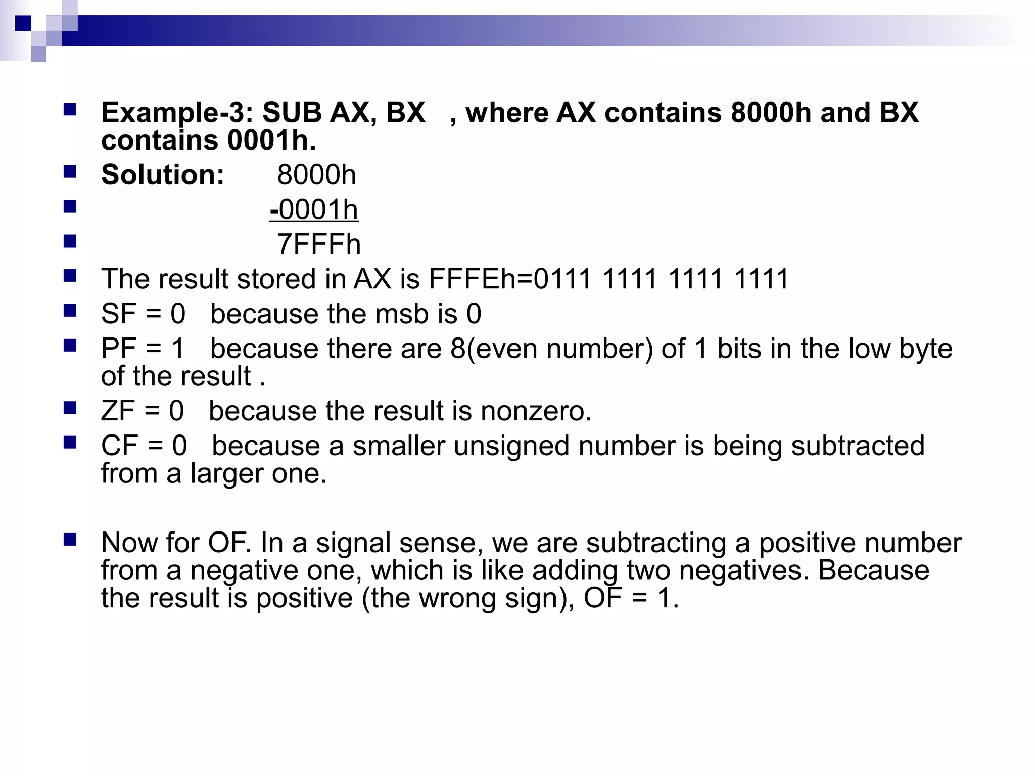    Example-3: SUB AX, BX , where AX contains 8000h and BX
    contains 0001h.
   Solution:        8000h
                   -0001h
                    7FFFh
   The result stored in AX is FFFEh=0111 1111 1111 1111
   SF = 0 because the msb is 0
   PF = 1 because there are 8(even number) of 1 bits in the low byte
    of the result .
   ZF = 0 because the result is nonzero.
   CF = 0 because a smaller unsigned number is being subtracted
    from a larger one.

   Now for OF. In a signal sense, we are subtracting a positive number
    from a negative one, which is like adding two negatives. Because
    the result is positive (the wrong sign), OF = 1.
 
