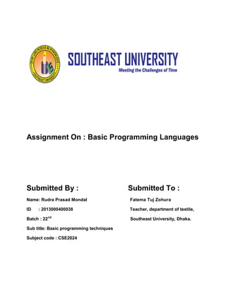 Assignment On : Basic Programming Languages
Submitted By : Submitted To :
Name: Rudra Prasad Mondal Fatema Tuj Zohura
ID : 2013000400038 Teacher, department of textile,
Batch : 22nd
Southeast University, Dhaka.
Sub title: Basic programming techniques
Subject code : CSE2024
 