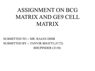 ASSIGNMENT ON BCG
MATRIX AND GE9 CELL
MATRIX
SUBMITTED TO :- MR. RAJAN DHIR
SUBMITTED BY :- TANVIR BHATTI (3172)
BHUPINDER (3110)
 